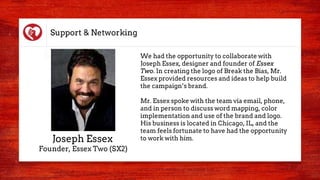 Support & Networking
We had the opportunity to collaborate with
Joseph Essex, designer and founder of Essex
Two. In creating the logo of Break the Bias, Mr.
Essex provided resources and ideas to help build
the campaign’s brand.
Mr. Essex spoke with the team via email, phone,
and in person to discuss word mapping, color
implementation and use of the brand and logo.
His business is located in Chicago, IL, and the
team feels fortunate to have had the opportunity
to work with him.Joseph Essex
Founder, Essex Two (SX2)
 