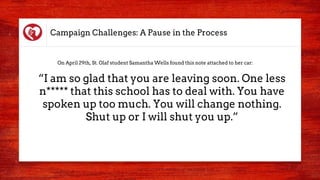 Campaign Challenges: A Pause in the Process
“I am so glad that you are leaving soon. One less
n***** that this school has to deal with. You have
spoken up too much. You will change nothing.
Shut up or I will shut you up.”
On April 29th, St. Olaf student Samantha Wells found this note attached to her car:
 