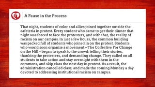 A Pause in the Process
That night, students of color and allies joined together outside the
cafeteria in protest. Every student who came to get their dinner that
night was forced to face the protesters, and with that, the reality of
racism on our campus. In just a few hours, the common building
was packed full of students who joined in on the protest. Students
who would soon organize a movement – The Collective For Change
on the Hill – began to speak to the crowd: telling their stories,
thanking the protesters, and demanding change. They called on all
students to take action and stay overnight with them in the
commons, and skip class the next day in protest. As a result, the
administration cancelled class, and made the coming Monday a day
devoted to addressing institutional racism on campus.
 