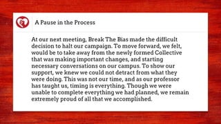 A Pause in the Process
At our next meeting, Break The Bias made the difficult
decision to halt our campaign. To move forward, we felt,
would be to take away from the newly formed Collective
that was making important changes, and starting
necessary conversations on our campus. To show our
support, we knew we could not detract from what they
were doing. This was not our time, and as our professor
has taught us, timing is everything. Though we were
unable to complete everything we had planned, we remain
extremely proud of all that we accomplished.
 