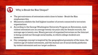 Why is Break the Bias Unique?
● The pervasiveness of extremism exists close to home - Break the Bias
emphasizes this.
● Minnesota exhibits the 2nd highest number of arrests connected to terrorists
organizations.
● According to the George Washington University Program on Extremism, male
violent extremists are on average twenty-six years old; for female recruits, the
average age is twenty-one. Ninety percent of organized terrorism on the Internet
is being carried out through social media, in which college students are
immersed.
● Our campaign concept is inspired by the geographical proximity of the issue, the
relative age of violent extremists, and the mutual use of social media platforms
by violent extremists and our target audience.
 