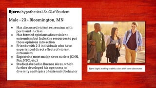Bjørn: hypothetical St. Olaf Student
Male - 20 - Bloomington, MN
● Has discussed violent extremism with
peers and in class
● Has formed opinions about violent
extremism but lacks the resources to put
those opinions into action
● Friends with 2-3 individuals who have
experienced direct effects of violent
extremism
● Exposed to most major news outlets (CNN,
Fox, NBC, etc.)
● Studied abroad in Buenos Aires, which
further developed his openness to
diversity and topics of extremist behavior
Bjørn (right) walking to ethics class with some classmates
 
