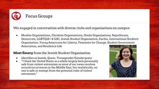 Focus Groups
We engaged in conversation with diverse clubs and organizations on campus:
● Muslim Organizations, Christian Organizations, Hindu Organizations, Republicans,
Democrats, LGBTQIA+ & GSC, Jewish Student Organization, Karibu, International Students
Organization, Young Americans for Liberty, Feminists for Change, Student Government
Association, and Residence Life
Meet Emery from the Jewish Student Organization
● Identifies as Jewish, Queer, Transgender/Genderqueer
● “I think the United States as a whole largely feels personally
safe from violent extremism as most of our news revolves
around occurrences in the Middle East, but realistically, no
one is safe or exempt from the potential risks of violent
extremism.”
 