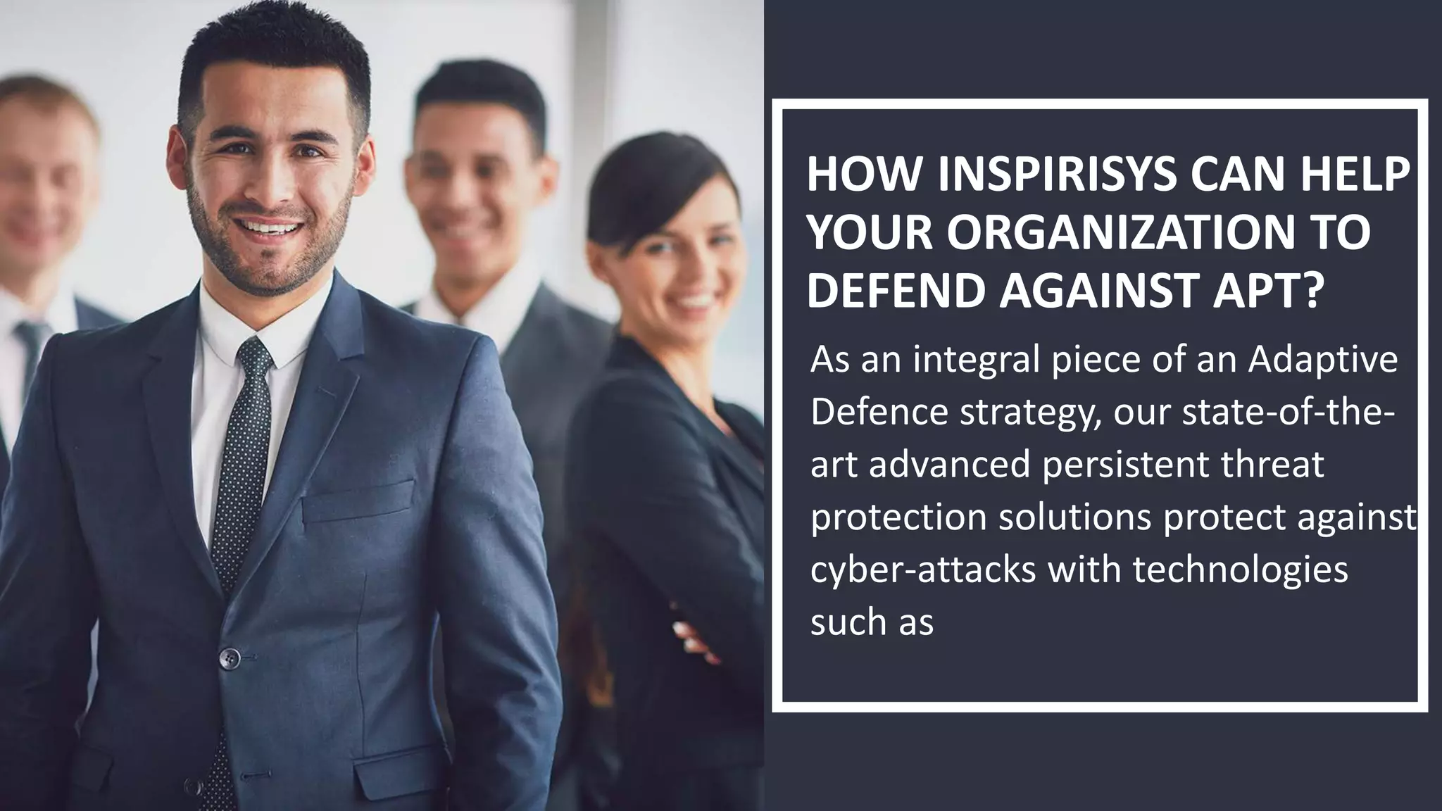 HOW INSPIRISYS CAN HELP
YOUR ORGANIZATION TO
DEFEND AGAINST APT?
As an integral piece of an Adaptive
Defence strategy, our state-of-the-
art advanced persistent threat
protection solutions protect against
cyber-attacks with technologies
such as
 