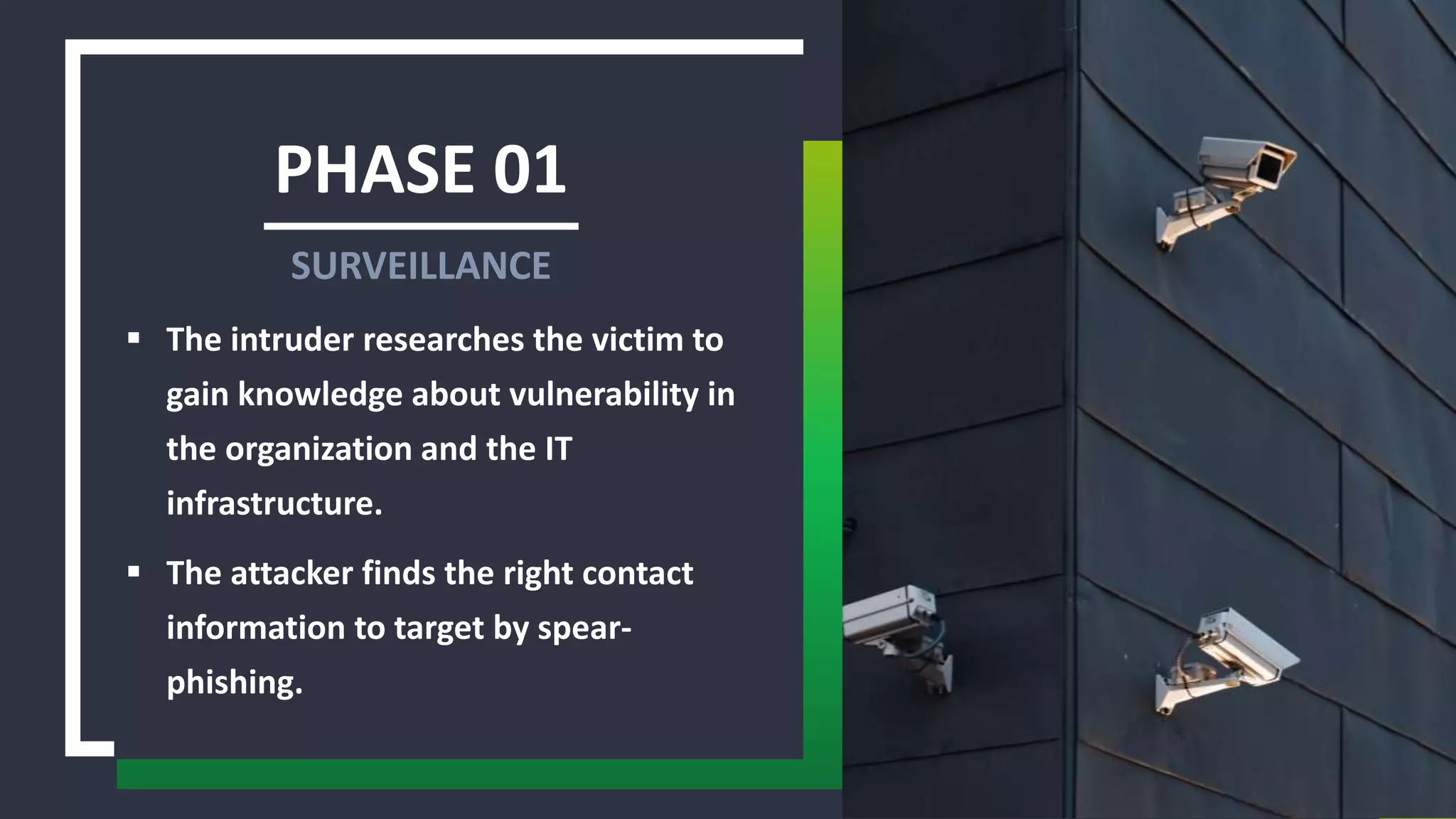 PHASE 01
 The intruder researches the victim to
gain knowledge about vulnerability in
the organization and the IT
infrastructure.
 The attacker finds the right contact
information to target by spear-
phishing.
SURVEILLANCE
 