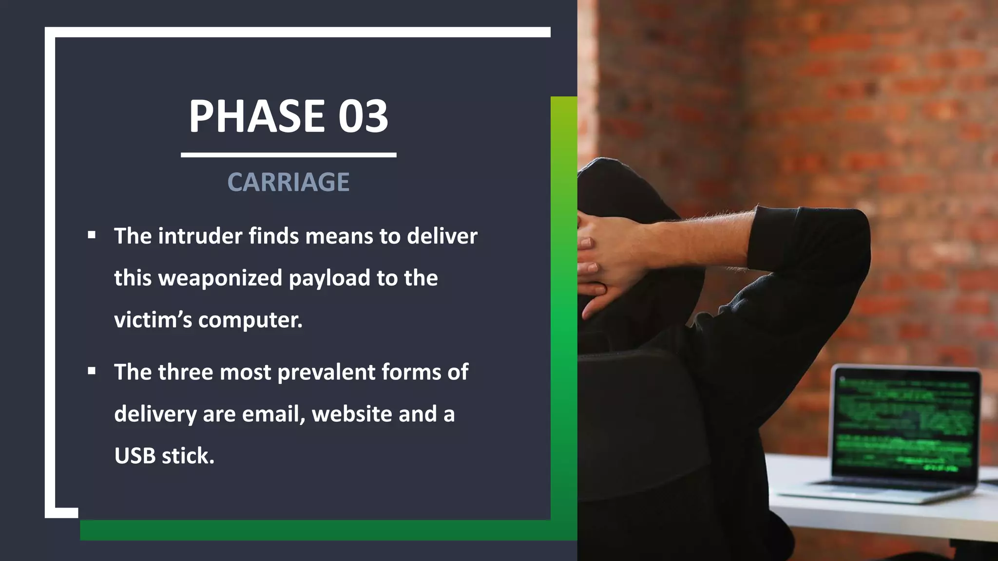 PHASE 03
 The intruder finds means to deliver
this weaponized payload to the
victim’s computer.
 The three most prevalent forms of
delivery are email, website and a
USB stick.
CARRIAGE
 