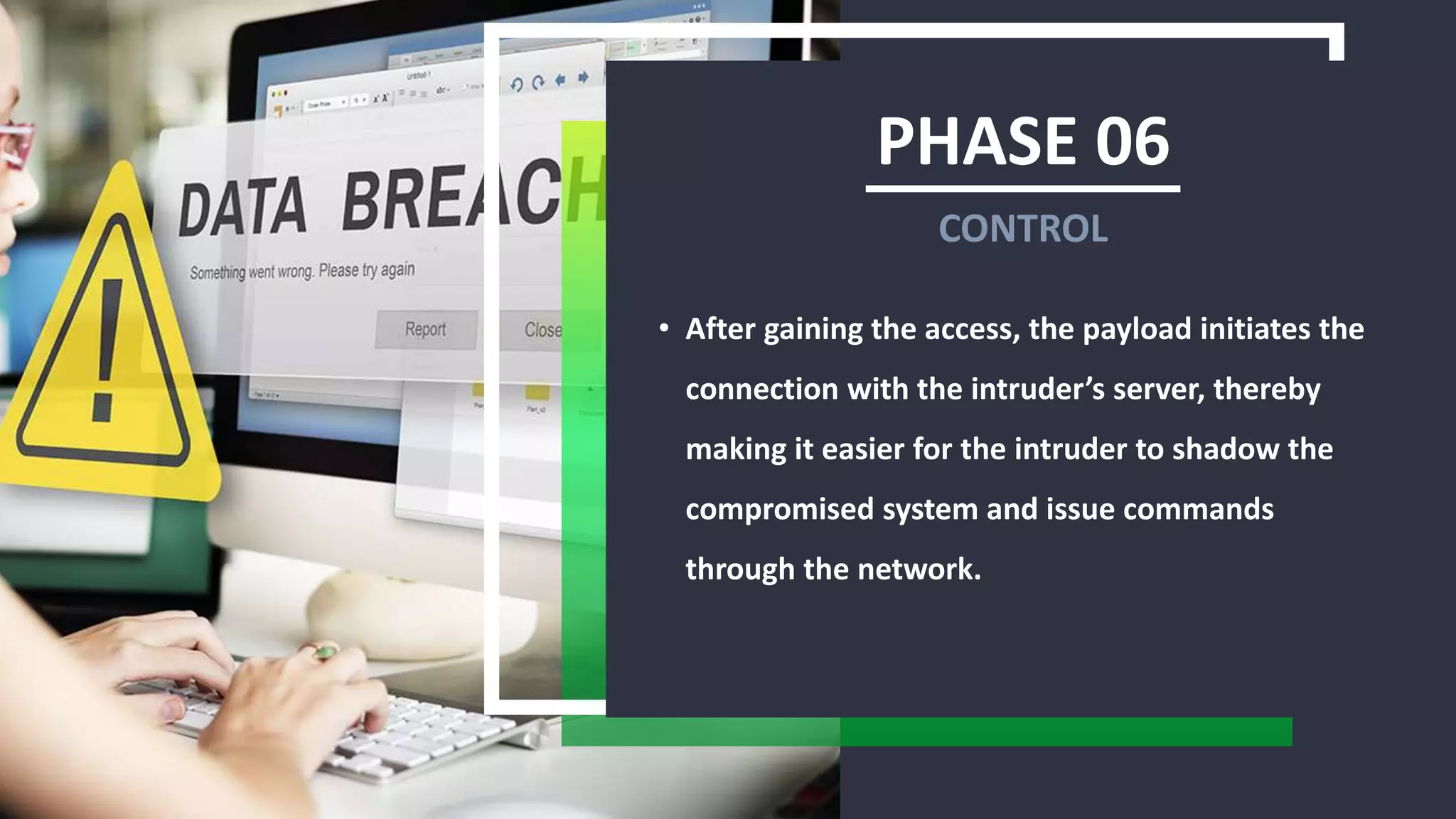 PHASE 06
• After gaining the access, the payload initiates the
connection with the intruder’s server, thereby
making it easier for the intruder to shadow the
compromised system and issue commands
through the network.
CONTROL
 