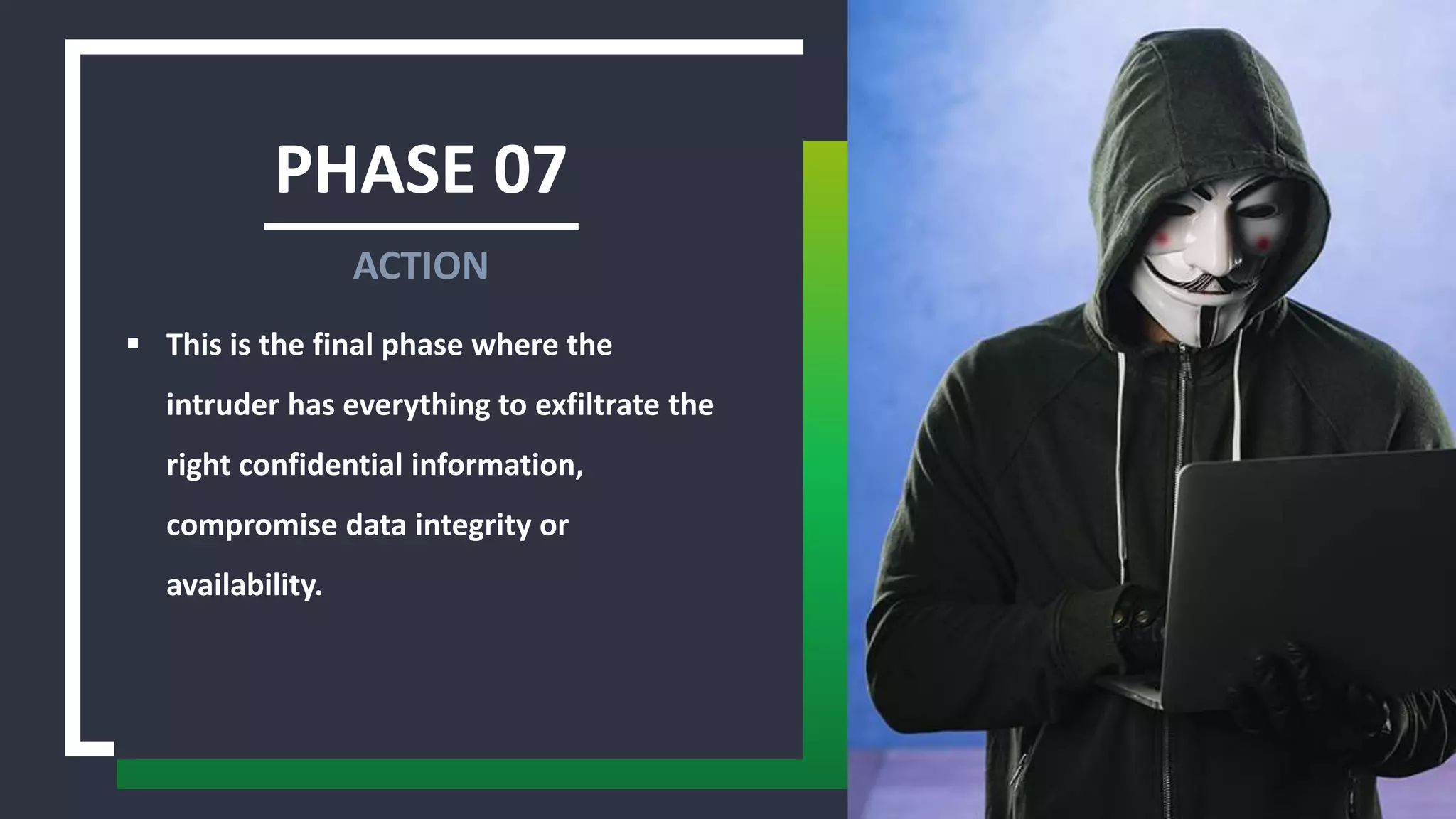 PHASE 07
 This is the final phase where the
intruder has everything to exfiltrate the
right confidential information,
compromise data integrity or
availability.
ACTION
 