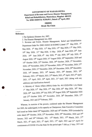 GOVERNMENT OF MAHARASHTRA
Department of Revenue and Forest, Disaster Management,
Relief and Rehabilitation, Mantralaya, Mumbai- 400 032
No: DMU/2020/CR. 92/DisM-1, Dated:2"April, 2021
ORDER
Break The Chain
Reference:
1.The Epidemic Diseases Act, 1897.
2. The Disaster Management Act, 2005
3. Revenue and Forest, Disaster Management, Relief and Rehabilitation
Department Order No. DMU-2020/C.R.92/DMU-I, dated 2nd May 2020, 3rd
May2020, 5th May 2020, 11th May 2020, 15th May2020, 17th May 2020,
19m May 2020, 21st May 2020, 31 May 2020, 4th June 2020, 25th June
2020, 29th June 2020, 6th July 2020, 7th July 2020, 29th July 2020, 4
August 2020, 19th August 2020, 31st August 2020, 30th September, 2020 and
14th October 2020, 23rd October, 2020, 29th ctober, 2020, 3rd November,
2020, 14th November, 2020, 23rd November, 2020, 27th November, 2020, 27th
November, 2020, 21s December, 2020, 24th December, 2020, 29th December,
2020, 14h January, 2021, 19th January, 2021, 29th January, 2021, 24th
February, 2021, 15th March, 2021, 27th March, 2021, 4th April, 2021,5th April,
2021, 13th April, 2021, 20th April, 2021, 21st April, 2021 (along with any
additions and clarifications thereof)
4. Ministry of Home Affairs (MHA) Order No. 40-3/2020-PM-1 (A) Dated
1st May 2020, 11th May 2020, 17th May 2020, 20th May 2020, 30th May
2020, 29th June 2020, 29th July 2020, 29th August 2020, 30th September 2020
and 27th October 2020, 25th November, 2020, 28th December, 2020, 27th
January, 2021 and 23rd February, 2021
Whereas, in exercise of the powers, conferred under the Disaster Management
Act 2005, the undersigned, in his capacity as Chairperson, State Executive Committee
had issued an Order dated 30th September, 2020 and 14h October, 2020 (extended by
order dated 29th October, 2020, 27th November, 2020, 29h December, 2020 and 29th
January, 2021 and 24th February, 202, 15th March, 2021, 17th March, 2021, 27
March, 2021, 4th April, 2021, 5th April, 2021, 13t April, 2021 and 21st April) for
containment ofCOVID 19 in the State for the period upto 7 AM on 1st May, 2021 and
 