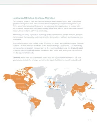 Specialized Solution: Strategic Migration
The concept is simple: If there aren’t enough available skilled workers in your area, look to other
geographical regions or even other countries for the employees you need and bring them to you.
With a lack of international certifications for many trades and immigration laws to contend with,
not to mention the real-world difficulties in moving people from place to place, even within national
borders, the execution is a bit more complicated.

While many jobs today, especially in technology and customer service, can be offshored, there are
many more yet that cannot be performed remotely—construction, healthcare and foodservice jobs,
for instance.

Shipbuilding positions must be filled locally. According to a recent ManpowerGroup paper (Strategic
Migration—A Short-Term Solution to the Skilled Trades Shortage, August 2010), U.S. shipbuilding
companies have strategically migrated talent to fill a need for skilled workers. Erie Shipbuilding LLC
in Ohio secured H2B visas for workers from Mexico and Croatia, after proving that they could not
hire the required talent locally.

Benefits: When there is a local need for skilled labor and a glut of talent elsewhere, it can be a
good solution for both the employer and worker to migrate that talent to where it is valued most.




                                                  United
    Canada                                       Kingdom

                                            Ireland           Germany
                                                  Belgium
                                                                   Bulgaria
       United States                          Spain
                                                      Italy                                   China              Japan
                                                              Greece
                                                                                     India




                               Brazil


                                                                                                         Australia




                                                                                                            |   11
 