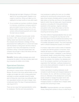 2.	 Affording high-end talent: Bringing on CFO-level       most employers is getting the most out of a skilled
      talent for an accounting system migration is too       workforce by removing and outsourcing the menial
      costly for most firms. Hiring such talent out of a     tasks those workers inevitably perform as part of their
      staffing firm for three months is more within reach.   daily duties so that they can focus on the specialized
                                                             tasks for which they are highly paid. A good example
  3.	 Try out workers as business conditions change.
                                                             would be a consulting firm hiring administrative
      In a recovery, sometimes a company wants to
                                                             assistants to file expenses, organize calendars
      grow but doesn’t know by how much. Hiring
                                                             and perform other menial office tasks so that the
      flexible staffers enables companies to try out
                                                             consultants themselves can focus exclusively on
      workers while anticipating growth and to keep
                                                             acquiring and servicing clients.
      the best ones as needed.
                                                             The other method of hyperspecialization that can work
As XL Health, a Medicare insurance plan vendor
                                                             for employers is changing the way they look at the
launched in 1997, has continued to expand, its
                                                             work that needs to be accomplished and dividing it into
staffing needs have become less certain. So,
                                                             ever-smaller tasks that can be performed by an army
the company has embraced a strategy of hiring
                                                             of incredibly specialized workers. This works especially
pharmacists from staffing firms on a short-term basis
                                                             well for software development projects, for instance.
with the intention of hiring them full-time if there is
a good fit. How many hired depends on how the                A company might need to build a series of websites
business is doing. In the past several years, the            to market and sell their goods to consumers. Each
company has brought in about 530 temps and has               website will require a content management system,
hired about 164 of them.                                     an e-commerce engine, a database, a user-interface
                                                             and aesthetic design, among other things. Instead of
Benefits: Flexible staffing strategies give small            hiring one or two developers to plan out the project,
companies the ability to hire big-company talent and         design the website, the interface, the database and
big companies the ability to be nimble.                      so on, the company could farm out the project to an
                                                             organization like TopCoder, a software development
                                                             community where participants compete for very small
Specialized Solution:
                                                             parts of development projects.
Hyperspecialization
According to a recent article in Harvard Business            Coders specialized in building databases would
Review, the work of the future will be broken up into        compete to build the best and cheapest database for
smaller and smaller bits until it is being performed         the company. So, too, with the e-commerce engine,
optimally by workers specially trained to tackle             and so on. Members of the development community
each of those bits many times more efficiently than          would compete to manage the project and to sew
non-specialized workers who take on larger, more             the different pieces of it together. The end result, if
complicated tasks (The Age of Hyperspecialization,           managed properly, is a website that is cheaper, better
July-August 2011).                                           and less time-consuming to make.

There are two ways that hyperspecialization works            Benefits: Hyperspecialization can save companies
for employers. The first and more practical for              money, freeing their workers to focus on what they’re




                                                                                                                       |   13
 
