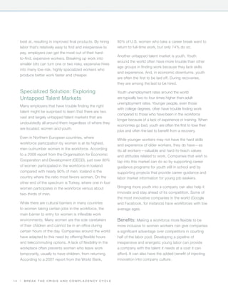 best at, resulting in improved final products. By hiring   93% of U.S. women who take a career break want to
     labor that’s relatively easy to find and inexpensive to    return to full-time work, but only 74% do so.
     pay, employers can get the most out of their hard-
                                                                Another untapped talent market is youth. Youth
     to-find, expensive workers. Breaking up work into
                                                                around the world often have more trouble than other
     smaller bits can turn one or two risky, expensive hires
                                                                age groups in finding work because they lack skills
     into many low-risk, highly specialized workers who
                                                                and experience. And, in economic downturns, youth
     produce better work faster and cheaper.
                                                                are often the first to be laid off. During recoveries,
                                                                they are among the last to be hired.

     Specialized Solution: Exploring                            Youth unemployment rates around the world
     Untapped Talent Markets                                    are typically two-to-four times higher than adult
                                                                unemployment rates. Younger people, even those
     Many employers that have trouble finding the right
                                                                with college degrees, often have trouble finding work
     talent might be surprised to learn that there are two
                                                                compared to those who have been in the workforce
     vast and largely untapped talent markets that are
                                                                longer because of a lack of experience or training. When
     undoubtedly all around them regardless of where they
                                                                economies go bad, youth are often the first to lose their
     are located: women and youth.
                                                                jobs and often the last to benefit from a recovery.
     Even in Northern European countries, where
                                                                While younger workers may not have the hard skills
     workforce participation by women is at its highest,
                                                                and experience of older workers, they do have—as
     men outnumber women in the workforce. According            do all workers—valuable and hard-to-teach values
     to a 2008 report from the Organisation for Economic        and attitudes related to work. Companies that wish to
     Cooperation and Development (OECD), just over 80%          tap into this market can do so by supporting career
     of women participated in the workforce in Iceland          guidance programs for youth still in school and by
     compared with nearly 90% of men; Iceland is the            supporting projects that provide career guidance and
     country where the ratio most favors women. On the          labor market information for young job seekers.
     other end of the spectrum is Turkey, where one in four
     women participates in the workforce versus about           Bringing more youth into a company can also help it
     two-thirds of men.                                         innovate and stay ahead of its competition. Some of
                                                                the most innovative companies in the world (Google
     While there are cultural barriers in many countries        and Facebook, for instance) have workforces with low
     to women taking certain jobs in the workforce, the         average ages.
     main barrier to entry for women is inflexible work
     environments. Many women are the sole caretakers           Benefits: Making a workforce more flexible to be
     of their children and cannot be in an office during        more inclusive to women workers can give companies
     certain hours of the day. Companies around the world       a significant advantage over competitors in courting
     have adapted to this need by offering flexible hours       half of the labor pool. Developing a pipeline of
     and telecommuting options. A lack of flexibility in the    inexpensive and energetic young labor can provide
     workplace often prevents women who leave work              a company with the talent it needs at a cost it can
     temporarily, usually to have children, from returning.     afford. It can also have the added benefit of injecting
     According to a 2007 report from the World Bank,            innovation into company culture.




14   |   Break the Crisis and Complacency Cycle
 