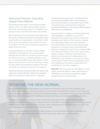 Specialized Solution: Expanding                                 a backwards-looking document—employers should
                                                                look at the employability profile of job candidates, a
Tapped Talent Markets
                                                                document that scopes out future performance. While
Sometimes the best talent is right where you least              a resume focuses on past experience, titles and
expect to find it. As talent markets tighten around             educational certificates, a job success profile focuses on
the world, one promising solution for employers is to           skills and core competencies.
change the way they think about work and workers.
                                                                A resume without a degree in chemical engineering
Most employers use conventional job descriptions to             might disqualify a candidate for a job with a
fill positions. While job descriptions adequately explain       description that requires one, further shrinking the
responsibilities and requirements, they fall short when         possible pool of talent to fill that position. However,
it comes to truly scoping out the desired outcomes              an employability profile for the same candidate
for a position and the core competencies required to            who demonstrates scientific acumen through past
deliver those outcomes.                                         experience in a biology research lab liaising with
                                                                company management might fit a job success profile
Leading employers are using job success profiles                for a chemical engineer. In fact, once a job success
instead of job descriptions. Job success profiles               profile is created, it might be discovered that an
describe the role within the company and the industry           ability to communicate with multiple layers of an
as well as how to do it, considering all layers of the          organization is as important to success as (or even
job. Job success profiles answer the questions: What            more important than) chemical engineering acumen;
does success look like in the role? How does it relate          and managing up and down an organization isn’t
to others within and outside the company? How will              something you can have a degree in.
this role fit into the larger success of the company?
                                                                Benefits: At a time when the right talent is in short
Effectively utilizing job success profiles also requires that   supply, having the ability to take a second look at
workers are viewed differently. Rather than assessing           candidates once thought unsuitable can greatly
skills and competency using a resume—essentially                enlarge the pool of possible talent.




Redefine The New Normal
As the worldwide talent shortage deepens and evolves into a long-term crisis, too many employers have
accepted unfilled positions and lost productivity as a new normal. Companies that succeed in the Human Age
will closely align comprehensive workforce and business strategies. A successful workforce strategy will identify
and solve current talent acquisition challenges, anticipate future issues and implement necessary solutions.

Once there is a workforce strategy in place, human resource leaders should consider employing various
specialized solutions—including hiring workers who are a Teachable Fit, strategically migrating talent, employing
flexible workers, hyperspecializing work, recruiting within untapped pools of talent like women and youth and
expanding tapped talent markets—to find the best workers.

Employers not worried about the effect of unfilled positions on their bottomline are putting themselves at a
serious disadvantage to those that realize that in the Human Age, talent sets companies apart.




                                                                                                                          |   15
 