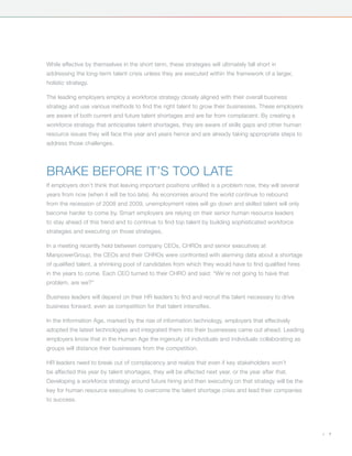 While effective by themselves in the short term, these strategies will ultimately fall short in
addressing the long-term talent crisis unless they are executed within the framework of a larger,
holistic strategy.

The leading employers employ a workforce strategy closely aligned with their overall business
strategy and use various methods to find the right talent to grow their businesses. These employers
are aware of both current and future talent shortages and are far from complacent. By creating a
workforce strategy that anticipates talent shortages, they are aware of skills gaps and other human
resource issues they will face this year and years hence and are already taking appropriate steps to
address those challenges.




Brake Before It’s Too Late
If employers don’t think that leaving important positions unfilled is a problem now, they will several
years from now (when it will be too late). As economies around the world continue to rebound
from the recession of 2008 and 2009, unemployment rates will go down and skilled talent will only
become harder to come by. Smart employers are relying on their senior human resource leaders
to stay ahead of this trend and to continue to find top talent by building sophisticated workforce
strategies and executing on those strategies.

In a meeting recently held between company CEOs, CHROs and senior executives at
ManpowerGroup, the CEOs and their CHROs were confronted with alarming data about a shortage
of qualified talent, a shrinking pool of candidates from which they would have to find qualified hires
in the years to come. Each CEO turned to their CHRO and said: “We’re not going to have that
problem, are we?”

Business leaders will depend on their HR leaders to find and recruit the talent necessary to drive
business forward, even as competition for that talent intensifies.

In the Information Age, marked by the rise of information technology, employers that effectively
adopted the latest technologies and integrated them into their businesses came out ahead. Leading
employers know that in the Human Age the ingenuity of individuals and individuals collaborating as
groups will distance their businesses from the competition.

HR leaders need to break out of complacency and realize that even if key stakeholders won’t
be affected this year by talent shortages, they will be affected next year, or the year after that.
Developing a workforce strategy around future hiring and then executing on that strategy will be the
key for human resource executives to overcome the talent shortage crisis and lead their companies
to success.




                                                                                                         |   7
 