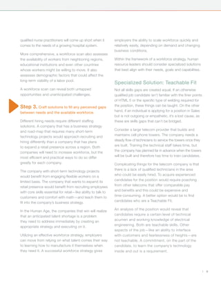 qualified nurse practitioners will come up short when it        employers the ability to scale workforce quickly and
comes to the needs of a growing hospital system.                relatively easily, depending on demand and changing
                                                                business conditions.
More comprehensive, a workforce scan also assesses
the availability of workers from neighboring regions,           Within the framework of a workforce strategy, human
educational institutions and even other countries               resource leaders should consider specialized solutions
whose workers might be willing to move. It also                 that best align with their needs, goals and capabilities.
assesses demographic factors that could affect the
long-term viability of a labor pool.
                                                                Specialized Solution: Teachable Fit
A workforce scan can reveal both untapped                       Not all skills gaps are created equal. If an otherwise
opportunities and unanticipated challenges.                     qualified job candidate isn’t familiar with the finer points
                                                                of HTML 5 or the specific type of welding required for
Step 3. Craft solutions to fill any perceived gaps              the position, these things can be taught. On the other
between needs and the available workforce.                      hand, if an individual is applying for a position in Sales
                                                                but is not outgoing or empathetic, it’s a lost cause, as
Different hiring needs require different staffing               these are skills gaps that can’t be bridged.
solutions. A company that has a business strategy
and road-map that requires many short-term                      Consider a large telecom provider that builds and
technology projects would approach recruiting and               maintains cell phone towers. The company needs a
hiring differently than a company that has plans                steady flow of technicians to service the towers once they
to expand a retail presence across a region. Both               are built. Training the technical staff takes time, but
companies will need to increase workforce, but the              the company has planned far in advance when the towers
most efficient and practical ways to do so differ               will be built and therefore has time to train candidates.
greatly for each company.                                       Complicating things for the telecom company is that
The company with short-term technology projects                 there is a lack of qualified technicians in the area
would benefit from engaging flexible workers on a               who could be easily hired. To acquire experienced
limited basis. The company that wants to expand its             candidates for the position would require poaching
retail presence would benefit from recruiting employees         from other telecoms that offer comparable pay
with core skills essential for retail—like ability to talk to   and benefits and this could be expensive and
customers and comfort with math—and teach them to               time-consuming. A better option would be to find
fit into the company’s business strategy.                       candidates who are a Teachable Fit.

In the Human Age, the companies that win will realize           An analysis of the position would reveal that
that an anticipated talent shortage is a problem                candidates require a certain level of technical
they need to address immediately by creating an                 acumen and working knowledge of electrical
appropriate strategy and executing on it.                       engineering. Both are teachable skills. Other
                                                                aspects of the job—like an ability to interface
Utilizing an effective workforce strategy, employers            with customers and fearlessness of heights—are
can move from relying on what talent comes their way            not teachable. A commitment, on the part of the
to learning how to manufacture it themselves when               candidate, to learn the company’s technology
they need it. A successful workforce strategy gives             inside and out is a requirement.




                                                                                                                               |   9
 
