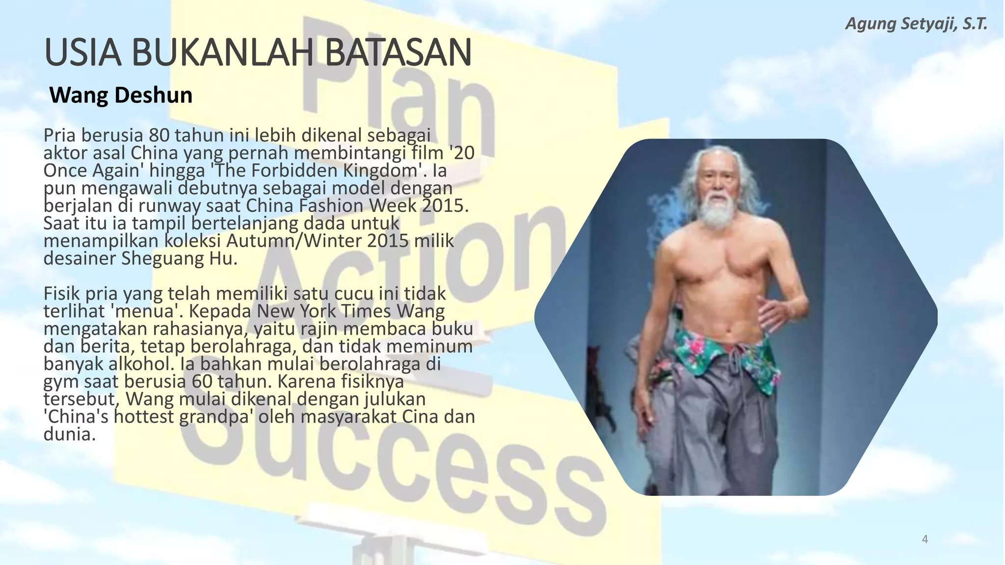 USIA BUKANLAH BATASAN
Wang Deshun
Pria berusia 80 tahun ini lebih dikenal sebagai
aktor asal China yang pernah membintangi film '20
Once Again' hingga 'The Forbidden Kingdom'. Ia
pun mengawali debutnya sebagai model dengan
berjalan di runway saat China Fashion Week 2015.
Saat itu ia tampil bertelanjang dada untuk
menampilkan koleksi Autumn/Winter 2015 milik
desainer Sheguang Hu.
Fisik pria yang telah memiliki satu cucu ini tidak
terlihat 'menua'. Kepada New York Times Wang
mengatakan rahasianya, yaitu rajin membaca buku
dan berita, tetap berolahraga, dan tidak meminum
banyak alkohol. Ia bahkan mulai berolahraga di
gym saat berusia 60 tahun. Karena fisiknya
tersebut, Wang mulai dikenal dengan julukan
'China's hottest grandpa' oleh masyarakat Cina dan
dunia.
4
Agung Setyaji, S.T.
 