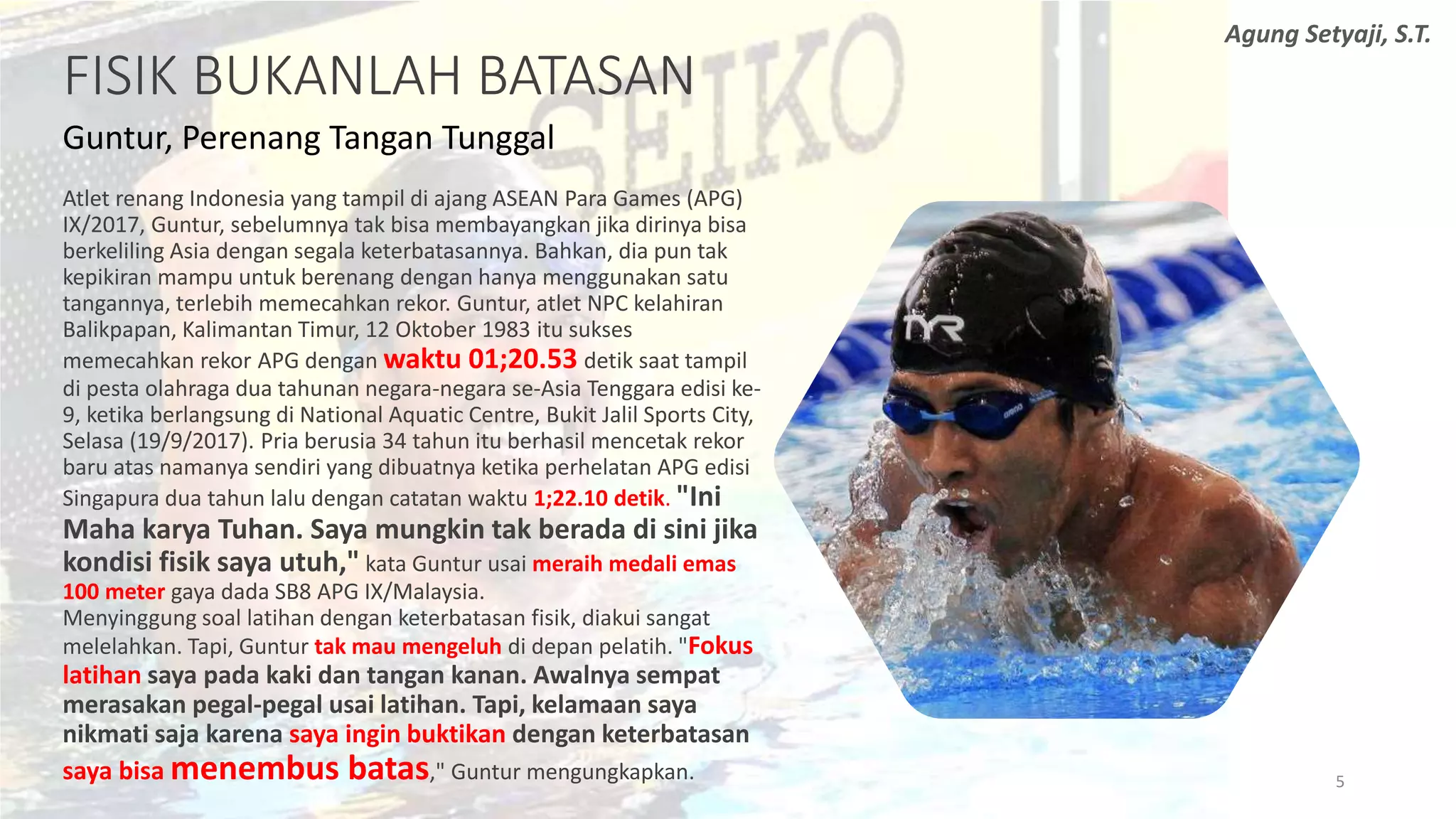 FISIK BUKANLAH BATASAN
Guntur, Perenang Tangan Tunggal
Atlet renang Indonesia yang tampil di ajang ASEAN Para Games (APG)
IX/2017, Guntur, sebelumnya tak bisa membayangkan jika dirinya bisa
berkeliling Asia dengan segala keterbatasannya. Bahkan, dia pun tak
kepikiran mampu untuk berenang dengan hanya menggunakan satu
tangannya, terlebih memecahkan rekor. Guntur, atlet NPC kelahiran
Balikpapan, Kalimantan Timur, 12 Oktober 1983 itu sukses
memecahkan rekor APG dengan waktu 01;20.53 detik saat tampil
di pesta olahraga dua tahunan negara-negara se-Asia Tenggara edisi ke-
9, ketika berlangsung di National Aquatic Centre, Bukit Jalil Sports City,
Selasa (19/9/2017). Pria berusia 34 tahun itu berhasil mencetak rekor
baru atas namanya sendiri yang dibuatnya ketika perhelatan APG edisi
Singapura dua tahun lalu dengan catatan waktu 1;22.10 detik. "Ini
Maha karya Tuhan. Saya mungkin tak berada di sini jika
kondisi fisik saya utuh," kata Guntur usai meraih medali emas
100 meter gaya dada SB8 APG IX/Malaysia.
Menyinggung soal latihan dengan keterbatasan fisik, diakui sangat
melelahkan. Tapi, Guntur tak mau mengeluh di depan pelatih. "Fokus
latihan saya pada kaki dan tangan kanan. Awalnya sempat
merasakan pegal-pegal usai latihan. Tapi, kelamaan saya
nikmati saja karena saya ingin buktikan dengan keterbatasan
saya bisa menembus batas," Guntur mengungkapkan. 5
Agung Setyaji, S.T.
 