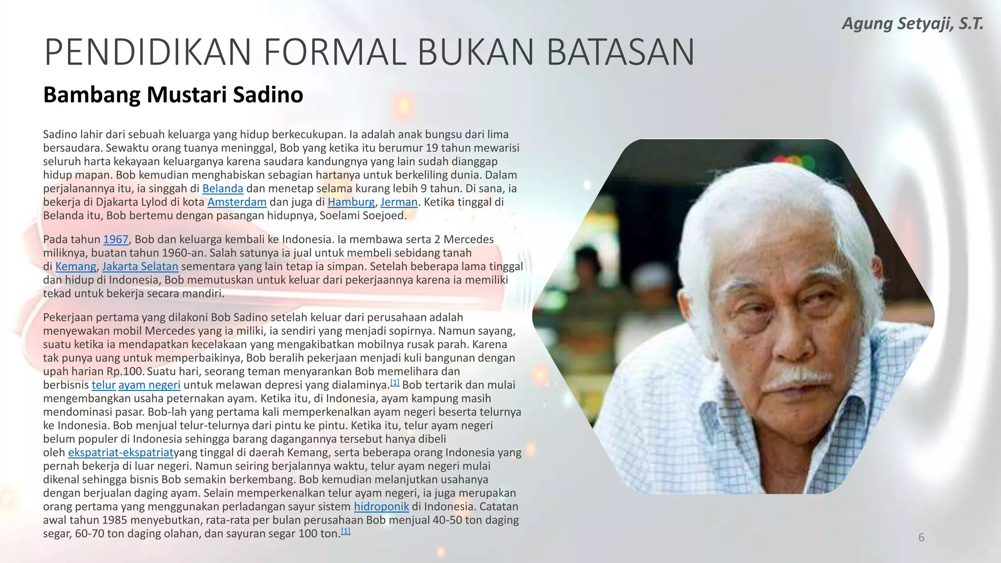 PENDIDIKAN FORMAL BUKAN BATASAN
Bambang Mustari Sadino
Sadino lahir dari sebuah keluarga yang hidup berkecukupan. Ia adalah anak bungsu dari lima
bersaudara. Sewaktu orang tuanya meninggal, Bob yang ketika itu berumur 19 tahun mewarisi
seluruh harta kekayaan keluarganya karena saudara kandungnya yang lain sudah dianggap
hidup mapan. Bob kemudian menghabiskan sebagian hartanya untuk berkeliling dunia. Dalam
perjalanannya itu, ia singgah di Belanda dan menetap selama kurang lebih 9 tahun. Di sana, ia
bekerja di Djakarta Lylod di kota Amsterdam dan juga di Hamburg, Jerman. Ketika tinggal di
Belanda itu, Bob bertemu dengan pasangan hidupnya, Soelami Soejoed.
Pada tahun 1967, Bob dan keluarga kembali ke Indonesia. Ia membawa serta 2 Mercedes
miliknya, buatan tahun 1960-an. Salah satunya ia jual untuk membeli sebidang tanah
di Kemang, Jakarta Selatan sementara yang lain tetap ia simpan. Setelah beberapa lama tinggal
dan hidup di Indonesia, Bob memutuskan untuk keluar dari pekerjaannya karena ia memiliki
tekad untuk bekerja secara mandiri.
Pekerjaan pertama yang dilakoni Bob Sadino setelah keluar dari perusahaan adalah
menyewakan mobil Mercedes yang ia miliki, ia sendiri yang menjadi sopirnya. Namun sayang,
suatu ketika ia mendapatkan kecelakaan yang mengakibatkan mobilnya rusak parah. Karena
tak punya uang untuk memperbaikinya, Bob beralih pekerjaan menjadi kuli bangunan dengan
upah harian Rp.100.Suatu hari, seorang teman menyarankan Bob memelihara dan
berbisnis telur ayam negeri untuk melawan depresi yang dialaminya.[1] Bob tertarik dan mulai
mengembangkan usaha peternakan ayam. Ketika itu, di Indonesia, ayam kampung masih
mendominasi pasar. Bob-lah yang pertama kali memperkenalkan ayam negeri beserta telurnya
ke Indonesia. Bob menjual telur-telurnya dari pintu ke pintu. Ketika itu, telur ayam negeri
belum populer di Indonesia sehingga barang dagangannya tersebut hanya dibeli
oleh ekspatriat-ekspatriatyang tinggal di daerah Kemang, serta beberapa orang Indonesia yang
pernah bekerja di luar negeri. Namun seiring berjalannya waktu, telur ayam negeri mulai
dikenal sehingga bisnis Bob semakin berkembang. Bob kemudian melanjutkan usahanya
dengan berjualan daging ayam. Selain memperkenalkan telur ayam negeri, ia juga merupakan
orang pertama yang menggunakan perladangan sayur sistem hidroponik di Indonesia. Catatan
awal tahun 1985 menyebutkan, rata-rata per bulan perusahaan Bob menjual 40-50 ton daging
segar, 60-70 ton daging olahan, dan sayuran segar 100 ton.[1]
6
Agung Setyaji, S.T.
 