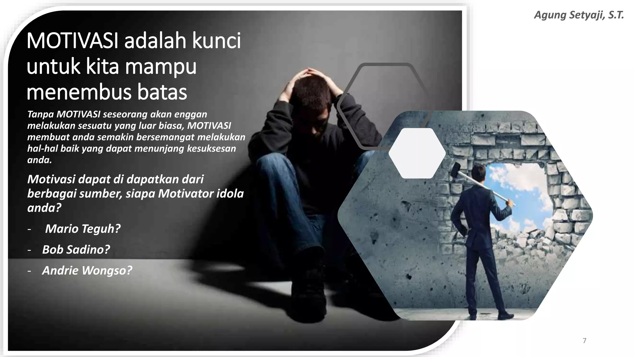MOTIVASI adalah kunci
untuk kita mampu
menembus batas
Tanpa MOTIVASI seseorang akan enggan
melakukan sesuatu yang luar biasa, MOTIVASI
membuat anda semakin bersemangat melakukan
hal-hal baik yang dapat menunjang kesuksesan
anda.
Motivasi dapat di dapatkan dari
berbagai sumber, siapa Motivator idola
anda?
- Mario Teguh?
- Bob Sadino?
- Andrie Wongso?
7
Agung Setyaji, S.T.
 
