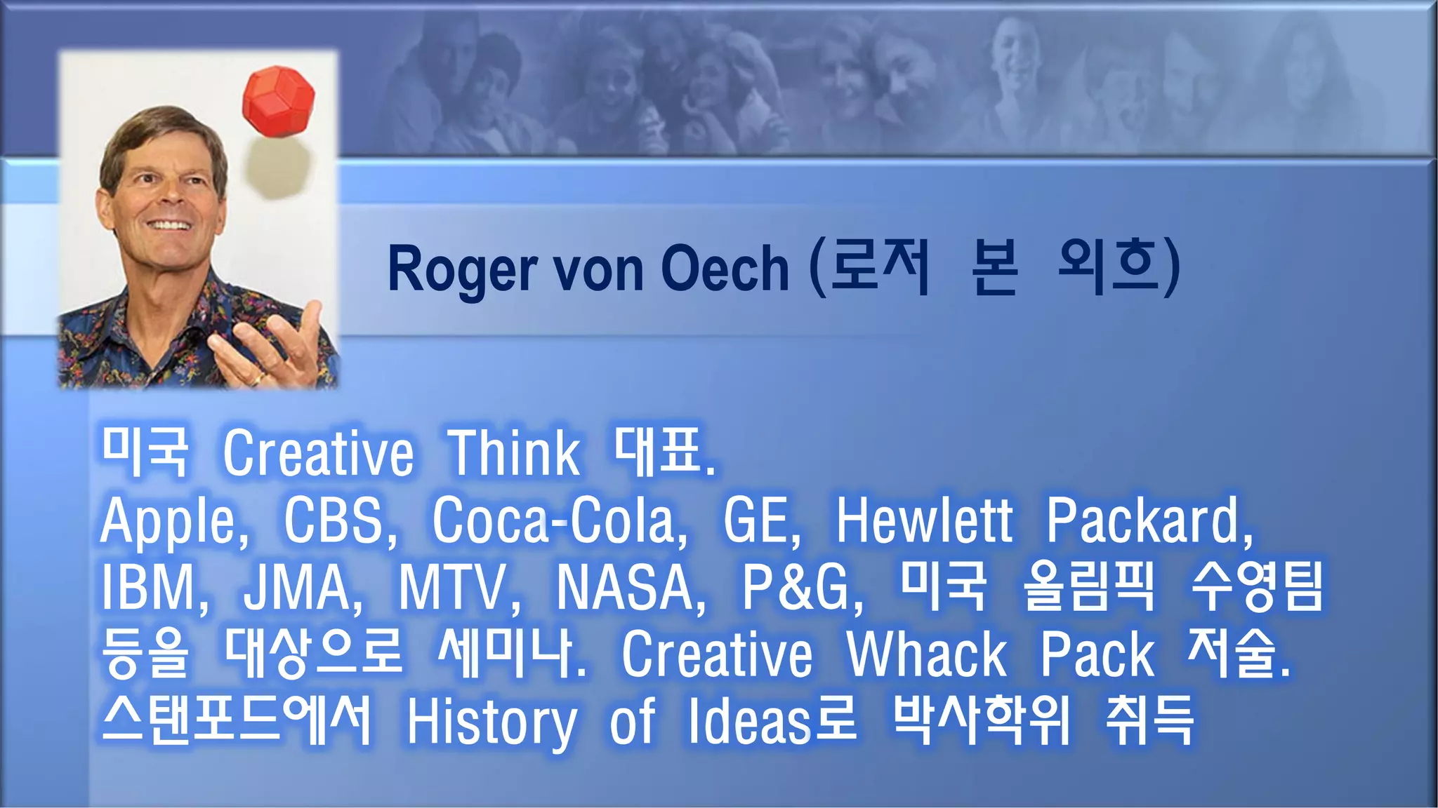 Roger von Oech (로저 본 외흐)
미국 Creative Think 대표.
Apple, CBS, Coca-Cola, GE, Hewlett Packard,
IBM, JMA, MTV, NASA, P&G, 미국 올림픽 수영팀
등을 대상으로 세미나. Creative Whack Pack 저술.
스탠포드에서 History of Ideas로 박사학위 취득
 