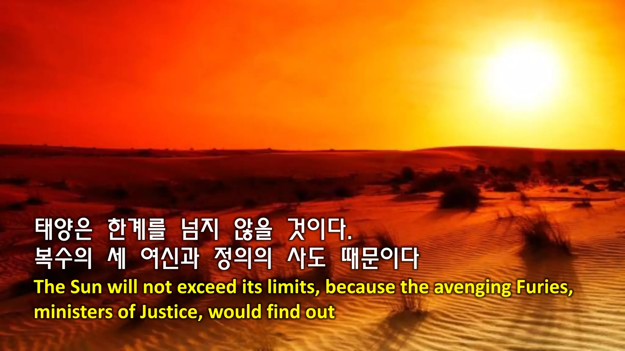 태양은 한계를 넘지 않을 것이다.
복수의 세 여신과 정의의 사도 때문이다
The Sun will not exceed its limits, because the avenging Furies,
ministers of Justice, would find out
 