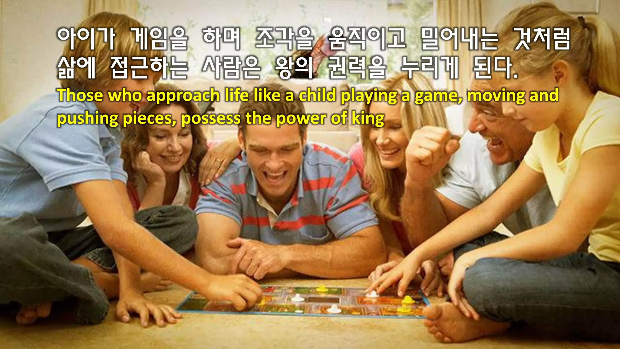 아이가 게임을 하며 조각을 움직이고 밀어내는 것처럼
삶에 접근하는 사람은 왕의 권력을 누리게 된다.
Those who approach life like a child playing a game, moving and
pushing pieces, possess the power of king
 