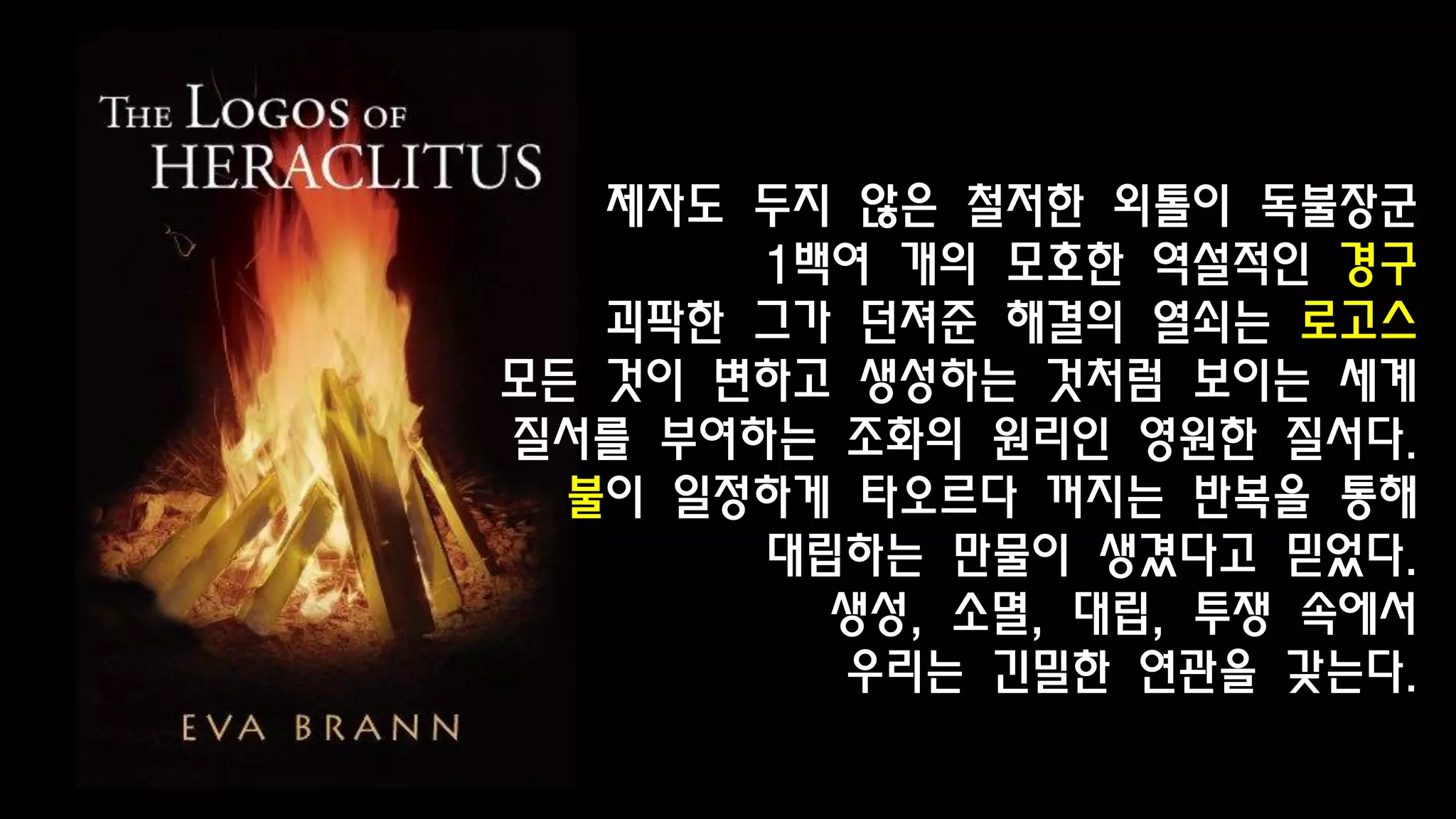 제자도 두지 않은 철저한 외톨이 독불장군
1백여 개의 모호한 역설적인 경구
괴팍한 그가 던져준 해결의 열쇠는 로고스
모든 것이 변하고 생성하는 것처럼 보이는 세계
질서를 부여하는 조화의 원리인 영원한 질서다.
불이 일정하게 타오르다 꺼지는 반복을 통해
대립하는 만물이 생겼다고 믿었다.
생성, 소멸, 대립, 투쟁 속에서
우리는 긴밀한 연관을 갖는다.
 