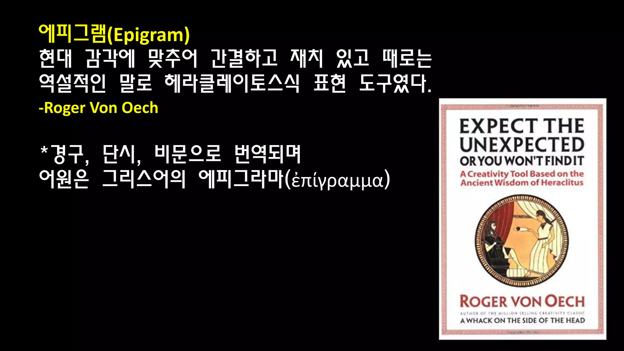 에피그램(Epigram)
현대 감각에 맞추어 간결하고 재치 있고 때로는
역설적인 말로 헤라클레이토스식 표현 도구였다.
-Roger Von Oech
*경구, 단시, 비문으로 번역되며
어원은 그리스어의 에피그라마(ἐπίγραμμα)
 