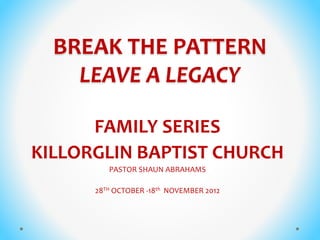BREAK THE PATTERN
LEAVE A LEGACY
FAMILY SERIES
KILLORGLIN BAPTIST CHURCH
PASTOR SHAUN ABRAHAMS
28TH OCTOBER -18th NOVEMBER 2012
 