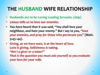 THE HUSBAND WIFE RELATIONSHIP
• Husbands are to be Loving Leading Servants. (skip)
• sJesus tells us to love our enemies
• You have heard that it was said, “You shall love your
neighbour, and hate your enemy.” But I say to you, “love
your enemies, and pray for those who persecute you” (Matt.
5:43–44).
• Giving, as we have seen, is at the heart of love.
Love is giving, Selfishness is taking.
“Am I a giver or a taker?”
That is the question you must ask yourself as you evaluate
your love for your wife.
 