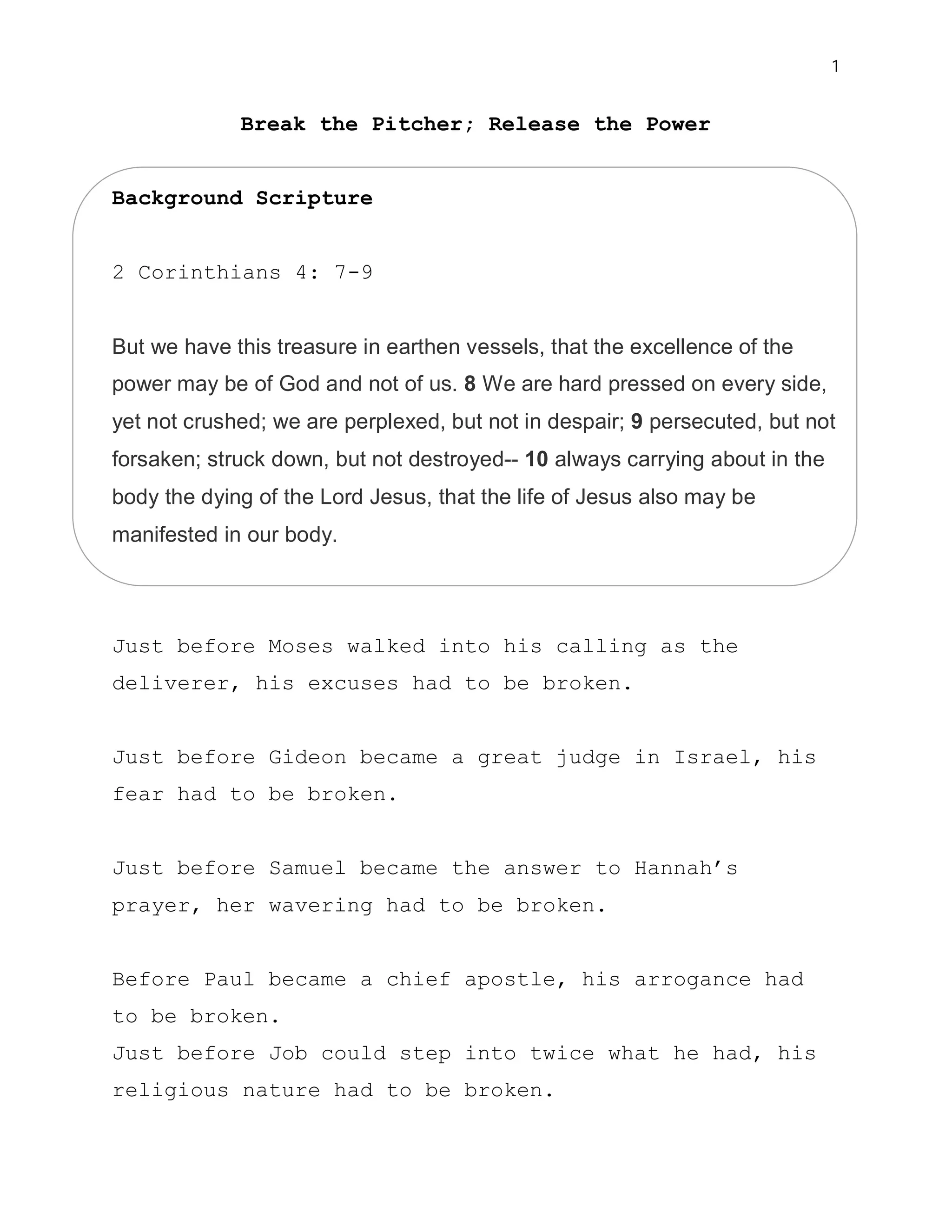 1


             Break the Pitcher; Release the Power


Background Scripture


2 Corinthians 4: 7-9


But we have this treasure in earthen vessels, that the excellence of the
power may be of God and not of us. 8 We are hard pressed on every side,
yet not crushed; we are perplexed, but not in despair; 9 persecuted, but not
forsaken; struck down, but not destroyed-- 10 always carrying about in the
body the dying of the Lord Jesus, that the life of Jesus also may be
manifested in our body.




Just before Moses walked into his calling as the
deliverer, his excuses had to be broken.


Just before Gideon became a great judge in Israel, his
fear had to be broken.


Just before Samuel became the answer to Hannah’s
prayer, her wavering had to be broken.


Before Paul became a chief apostle, his arrogance had
to be broken.
Just before Job could step into twice what he had, his
religious nature had to be broken.
 