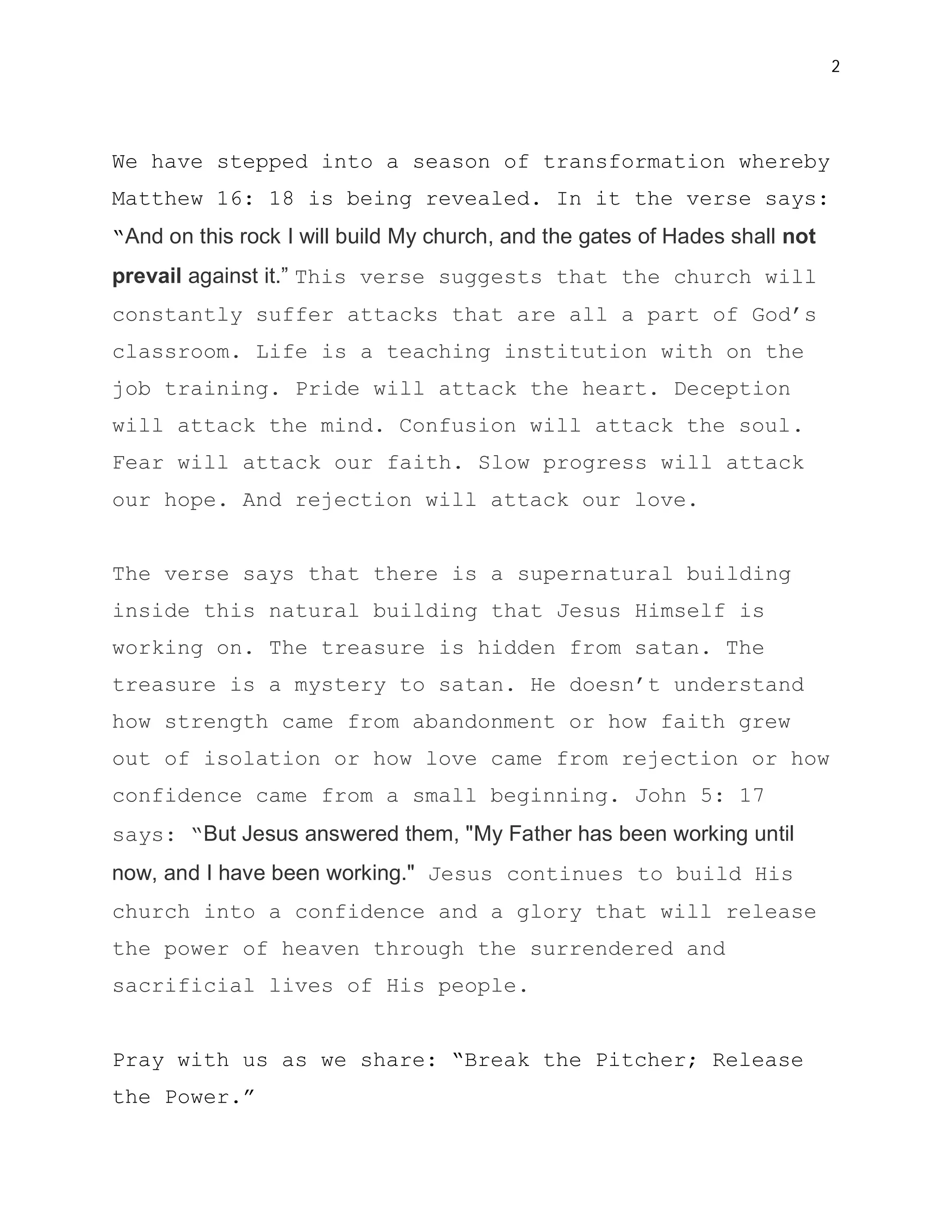 2




We have stepped into a season of transformation whereby
Matthew 16: 18 is being revealed. In it the verse says:
“And on this rock I will build My church, and the gates of Hades shall not
prevail against it.” This verse suggests that the church will
constantly suffer attacks that are all a part of God’s
classroom. Life is a teaching institution with on the
job training. Pride will attack the heart. Deception
will attack the mind. Confusion will attack the soul.
Fear will attack our faith. Slow progress will attack
our hope. And rejection will attack our love.


The verse says that there is a supernatural building
inside this natural building that Jesus Himself is
working on. The treasure is hidden from satan. The
treasure is a mystery to satan. He doesn’t understand
how strength came from abandonment or how faith grew
out of isolation or how love came from rejection or how
confidence came from a small beginning. John 5: 17
says: “But Jesus answered them, "My Father has been working until
now, and I have been working." Jesus continues to build His
church into a confidence and a glory that will release
the power of heaven through the surrendered and
sacrificial lives of His people.


Pray with us as we share: “Break the Pitcher; Release
the Power.”
 