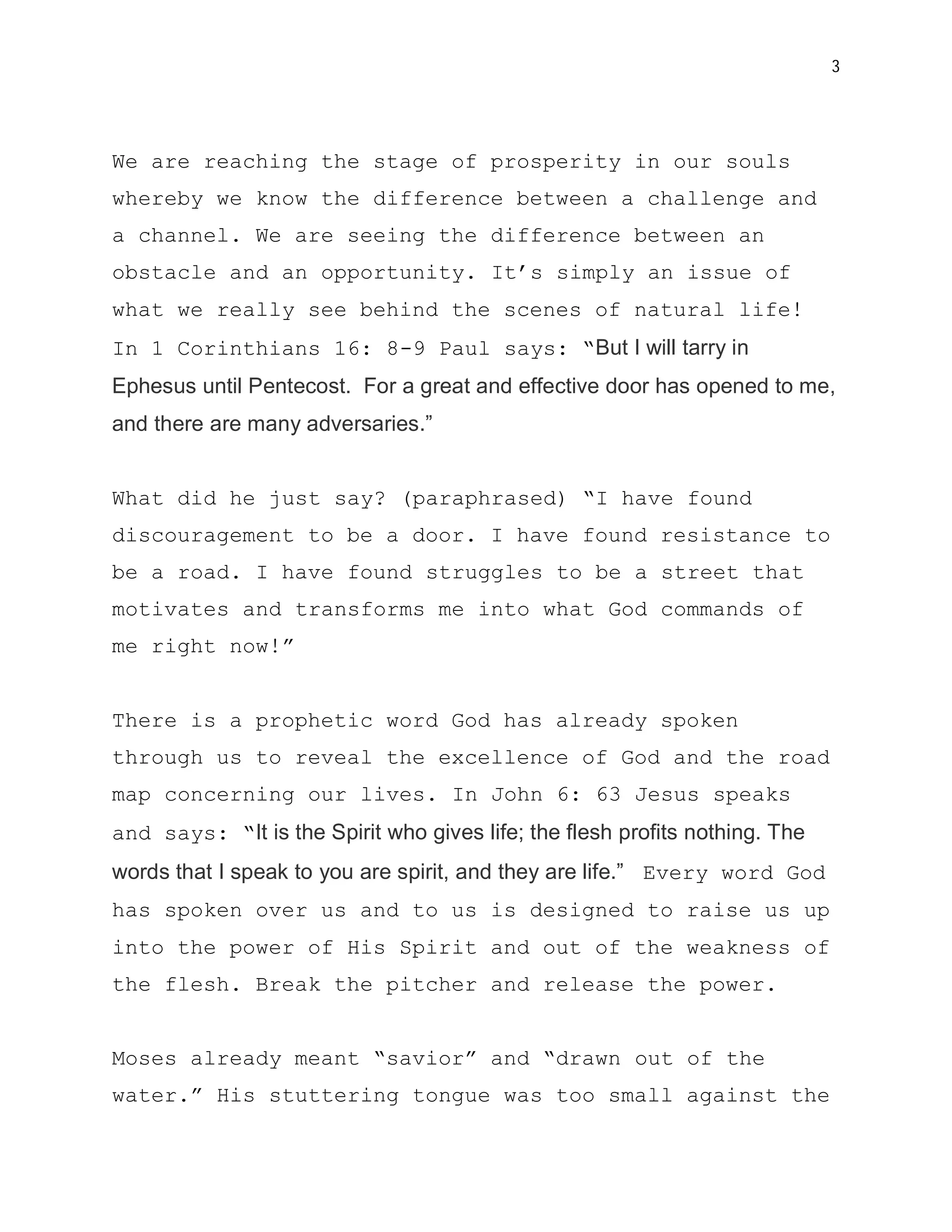 3




We are reaching the stage of prosperity in our souls
whereby we know the difference between a challenge and
a channel. We are seeing the difference between an
obstacle and an opportunity. It’s simply an issue of
what we really see behind the scenes of natural life!
In 1 Corinthians 16: 8-9 Paul says: “But I will tarry in
Ephesus until Pentecost. For a great and effective door has opened to me,
and there are many adversaries.”


What did he just say? (paraphrased) “I have found
discouragement to be a door. I have found resistance to
be a road. I have found struggles to be a street that
motivates and transforms me into what God commands of
me right now!”


There is a prophetic word God has already spoken
through us to reveal the excellence of God and the road
map concerning our lives. In John 6: 63 Jesus speaks
and says: “It is the Spirit who gives life; the flesh profits nothing. The
words that I speak to you are spirit, and they are life.” Every word God
has spoken over us and to us is designed to raise us up
into the power of His Spirit and out of the weakness of
the flesh. Break the pitcher and release the power.


Moses already meant “savior” and “drawn out of the
water.” His stuttering tongue was too small against the
 