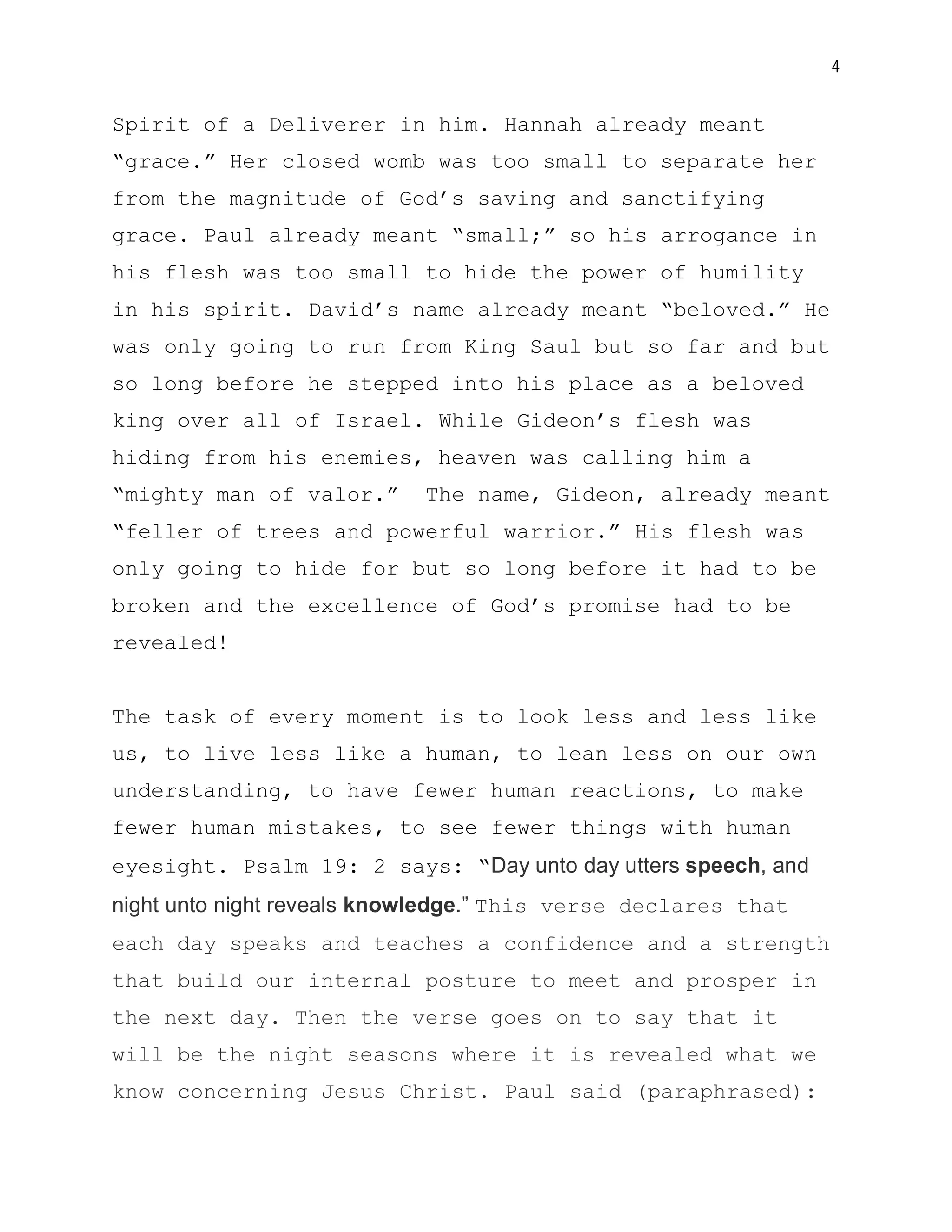 4


Spirit of a Deliverer in him. Hannah already meant
“grace.” Her closed womb was too small to separate her
from the magnitude of God’s saving and sanctifying
grace. Paul already meant “small;” so his arrogance in
his flesh was too small to hide the power of humility
in his spirit. David’s name already meant “beloved.” He
was only going to run from King Saul but so far and but
so long before he stepped into his place as a beloved
king over all of Israel. While Gideon’s flesh was
hiding from his enemies, heaven was calling him a
“mighty man of valor.”      The name, Gideon, already meant
“feller of trees and powerful warrior.” His flesh was
only going to hide for but so long before it had to be
broken and the excellence of God’s promise had to be
revealed!


The task of every moment is to look less and less like
us, to live less like a human, to lean less on our own
understanding, to have fewer human reactions, to make
fewer human mistakes, to see fewer things with human
eyesight. Psalm 19: 2 says: “Day unto day utters speech, and
night unto night reveals knowledge.” This verse declares that
each day speaks and teaches a confidence and a strength
that build our internal posture to meet and prosper in
the next day. Then the verse goes on to say that it
will be the night seasons where it is revealed what we
know concerning Jesus Christ. Paul said (paraphrased):
 
