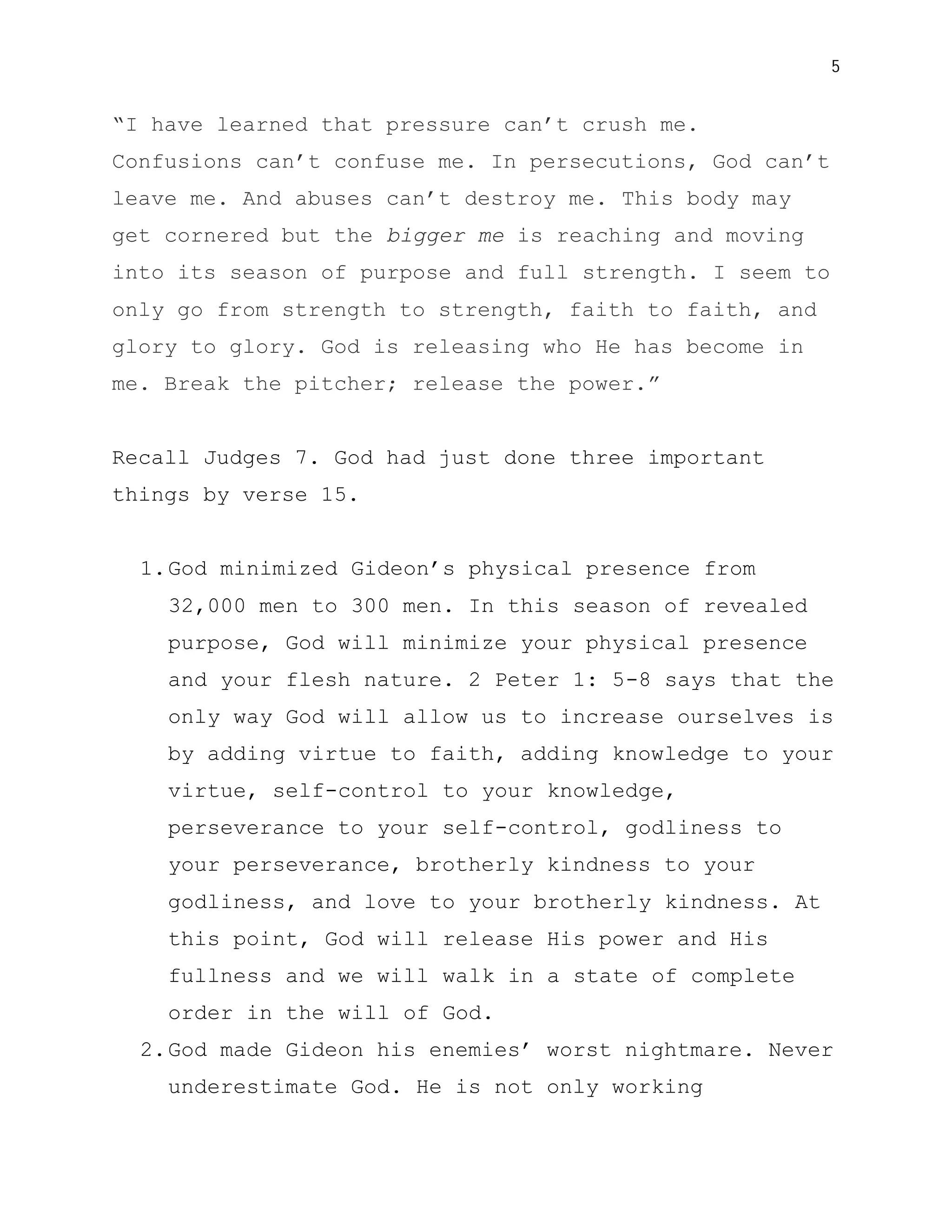 5


“I have learned that pressure can’t crush me.
Confusions can’t confuse me. In persecutions, God can’t
leave me. And abuses can’t destroy me. This body may
get cornered but the bigger me is reaching and moving
into its season of purpose and full strength. I seem to
only go from strength to strength, faith to faith, and
glory to glory. God is releasing who He has become in
me. Break the pitcher; release the power.”


Recall Judges 7. God had just done three important
things by verse 15.


  1. God minimized Gideon’s physical presence from
    32,000 men to 300 men. In this season of revealed
    purpose, God will minimize your physical presence
    and your flesh nature. 2 Peter 1: 5-8 says that the
    only way God will allow us to increase ourselves is
    by adding virtue to faith, adding knowledge to your
    virtue, self-control to your knowledge,
    perseverance to your self-control, godliness to
    your perseverance, brotherly kindness to your
    godliness, and love to your brotherly kindness. At
    this point, God will release His power and His
    fullness and we will walk in a state of complete
    order in the will of God.
  2. God made Gideon his enemies’ worst nightmare. Never
    underestimate God. He is not only working
 