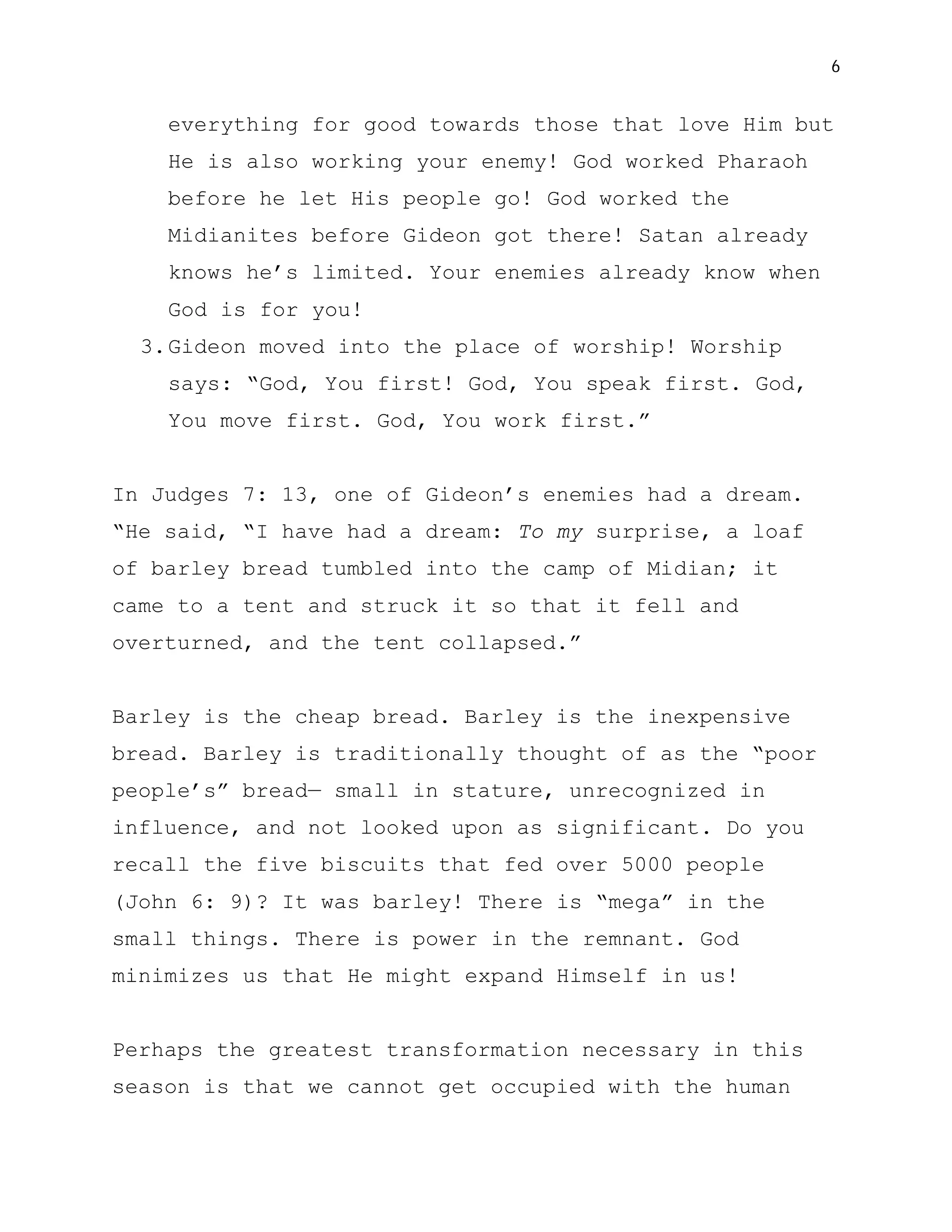 6


    everything for good towards those that love Him but
    He is also working your enemy! God worked Pharaoh
    before he let His people go! God worked the
    Midianites before Gideon got there! Satan already
    knows he’s limited. Your enemies already know when
    God is for you!
  3. Gideon moved into the place of worship! Worship
    says: “God, You first! God, You speak first. God,
    You move first. God, You work first.”


In Judges 7: 13, one of Gideon’s enemies had a dream.
“He said, “I have had a dream: To my surprise, a loaf
of barley bread tumbled into the camp of Midian; it
came to a tent and struck it so that it fell and
overturned, and the tent collapsed.”


Barley is the cheap bread. Barley is the inexpensive
bread. Barley is traditionally thought of as the “poor
people’s” bread— small in stature, unrecognized in
influence, and not looked upon as significant. Do you
recall the five biscuits that fed over 5000 people
(John 6: 9)? It was barley! There is “mega” in the
small things. There is power in the remnant. God
minimizes us that He might expand Himself in us!


Perhaps the greatest transformation necessary in this
season is that we cannot get occupied with the human
 