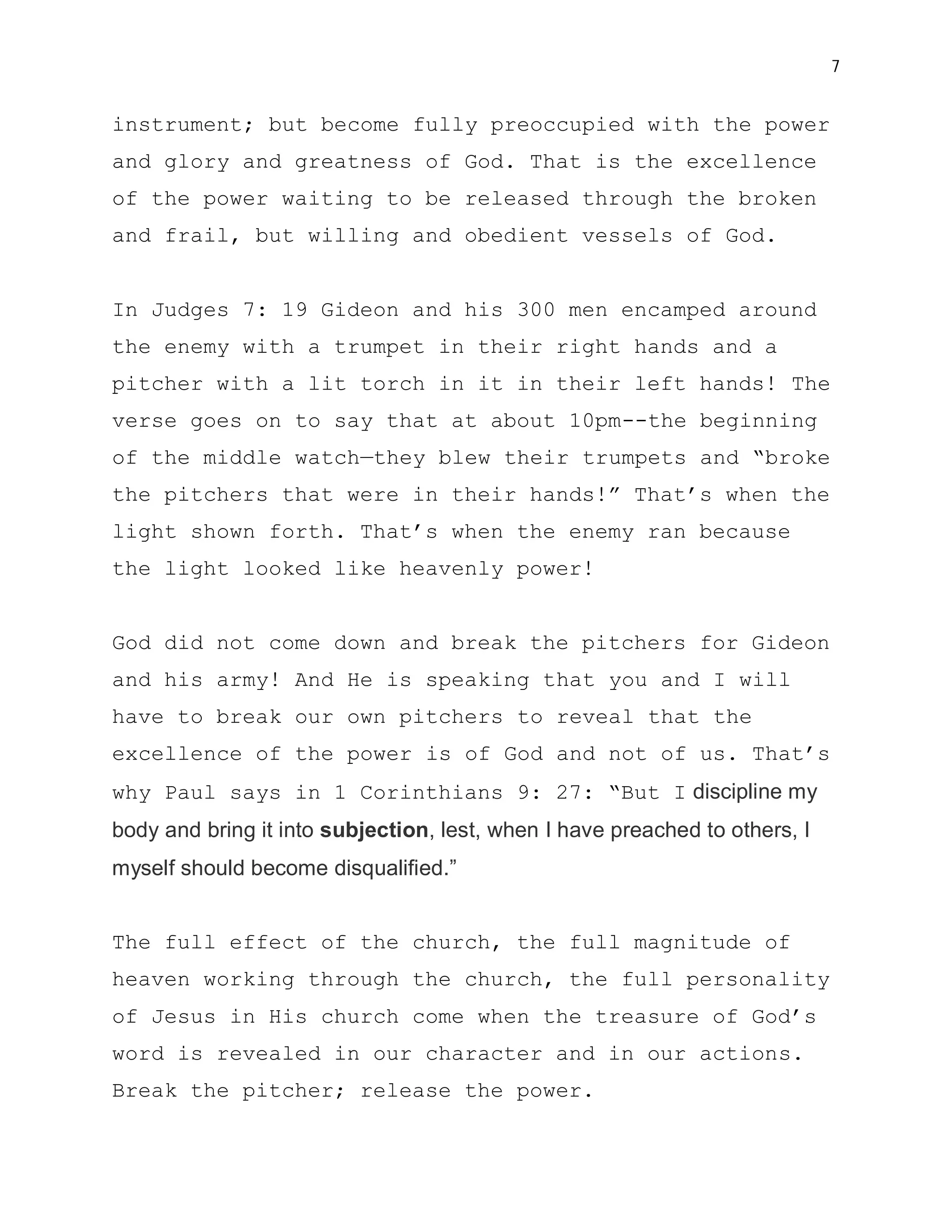 7


instrument; but become fully preoccupied with the power
and glory and greatness of God. That is the excellence
of the power waiting to be released through the broken
and frail, but willing and obedient vessels of God.


In Judges 7: 19 Gideon and his 300 men encamped around
the enemy with a trumpet in their right hands and a
pitcher with a lit torch in it in their left hands! The
verse goes on to say that at about 10pm--the beginning
of the middle watch—they blew their trumpets and “broke
the pitchers that were in their hands!” That’s when the
light shown forth. That’s when the enemy ran because
the light looked like heavenly power!


God did not come down and break the pitchers for Gideon
and his army! And He is speaking that you and I will
have to break our own pitchers to reveal that the
excellence of the power is of God and not of us. That’s
why Paul says in 1 Corinthians 9: 27: “But I discipline my
body and bring it into subjection, lest, when I have preached to others, I
myself should become disqualified.”


The full effect of the church, the full magnitude of
heaven working through the church, the full personality
of Jesus in His church come when the treasure of God’s
word is revealed in our character and in our actions.
Break the pitcher; release the power.
 