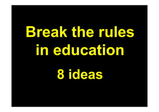 Break the rules
 in education
    8 ideas
 