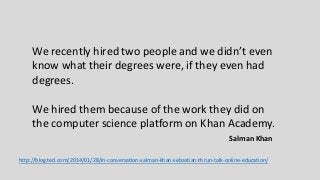 We recently hired two people and we didn’t even
know what their degrees were, if they even had
degrees.
We hired them because of the work they did on
the computer science platform on Khan Academy.
http://blog.ted.com/2014/01/28/in-conversation-salman-khan-sebastian-thrun-talk-online-education/
Salman Khan
 