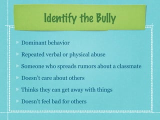 Identify the Bully

Dominant behavior

Repeated verbal or physical abuse

Someone who spreads rumors about a classmate

Doesn’t care about others

Thinks they can get away with things

Doesn’t feel bad for others
 