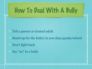 How To Deal With A Bully


Tell a parent or trusted adult

Stand up for the kid(s) in you class/grade/school

Don’t fight back

Say “no” to a bully
 