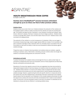 TM




             THE HEART TEAM

HEALTH BREAKTHROUGH FROM COFFEE
By Dwight Lundell, M.D.

Asantae Java’s HealthyRoast™ process increases antioxidant
strength by up to six times over that of other premium coffees.

Oxidative Stress
Oxidative stress occurs when there is an imbalance between the production of free radicals and
the biological system’s ability to readily neutralize the free radicals and repair the resulting dam-
age. This oxidative damage has been implicated in many diseases including heart disease, hyper-
tension, Alzheimer’s disease, Parkinson’s disease and chronic fatigue syndrome. Oxidative stress
is known to damage DNA, proteins, LDL and other lipids critical to the cell. Oxidative stress is also
connected to the aging process.

The production of free radicals is a normal consequence of metabolism. When we use oxygen in
the process of producing energy, reactive oxygen species (ROS) are created. If not neutralized, they
start a cascade of damage to other molecules which can ultimately result in the death of the cell.
Fortunately our cells have the ability to make and use antioxidants to defend themselves against
oxidative damage.

Things that create an imbalance favoring oxidation and oxidative stress are radiation, cigarette
smoking, air pollution, toxins, inflammation, overeating, and poor nutrition where not enough anti-
oxidants or antioxidant building blocks are consumed in the diet.



Antioxidants and Health
To protect themselves from oxidative stress and damage from the sun, plants contain high con-
centrations of polyphenols which serve as antioxidants. Some of these polyphenols are flavonoids,
flavinols, anthocyanins and phenolic acids.

Populations of humans that regularly consume fruits and vegetables have been documented by
large epidemiological studies to have less disease and oxidative stress than populations that do
not. Oxidative stress reduction in humans by the dietary intake of polyphenols has been shown
in experimental animal studies and cell culture experiments to reduce diseases associated with
oxidative damage. However, supplementing the diet with specific vitamins or compounds derived
from plants has so far been disappointing in dramatically reducing or preventing human disease.
Experts believe that the absorption and metabolism of the complex polyphenols provides the body
the opportunity to produce the amounts and kinds of antioxidants that it needs to avoid oxidative
stress. The key then is not the antioxidant content of the food, but whether it is absorbed and me-
tabolized to compounds that are effective in combating oxidative stress.




                                                                                                        1
 