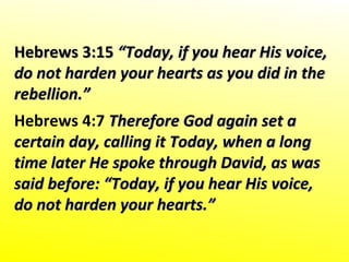 Hebrews 3:15Hebrews 3:15 “Today, if you hear His voice,“Today, if you hear His voice,
do not harden your hearts as you did in thedo not harden your hearts as you did in the
rebellion.”rebellion.”
Hebrews 4:7 Therefore God again set aTherefore God again set a
certain day, calling it Today, when a longcertain day, calling it Today, when a long
time later He spoke through David, as wastime later He spoke through David, as was
said before: “Today, if you hear His voice,said before: “Today, if you hear His voice,
do not harden your hearts.”do not harden your hearts.”
 