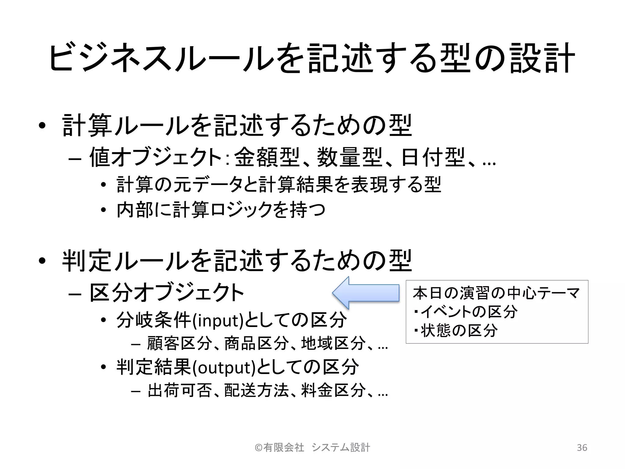 ビジネスルールを記述する型の設計
• 計算ルールを記述するための型
– 値オブジェクト：金額型、数量型、日付型、…
• 計算の元データと計算結果を表現する型
• 内部に計算ロジックを持つ
• 判定ルールを記述するための型
– 区分オブジェクト
• 分岐条件(input)としての区分
– 顧客区分、商品区分、地域区分、…
• 判定結果(output)としての区分
– 出荷可否、配送方法、料金区分、…
©有限会社 システム設計 36
本日の演習の中心テーマ
・イベントの区分
・状態の区分
 