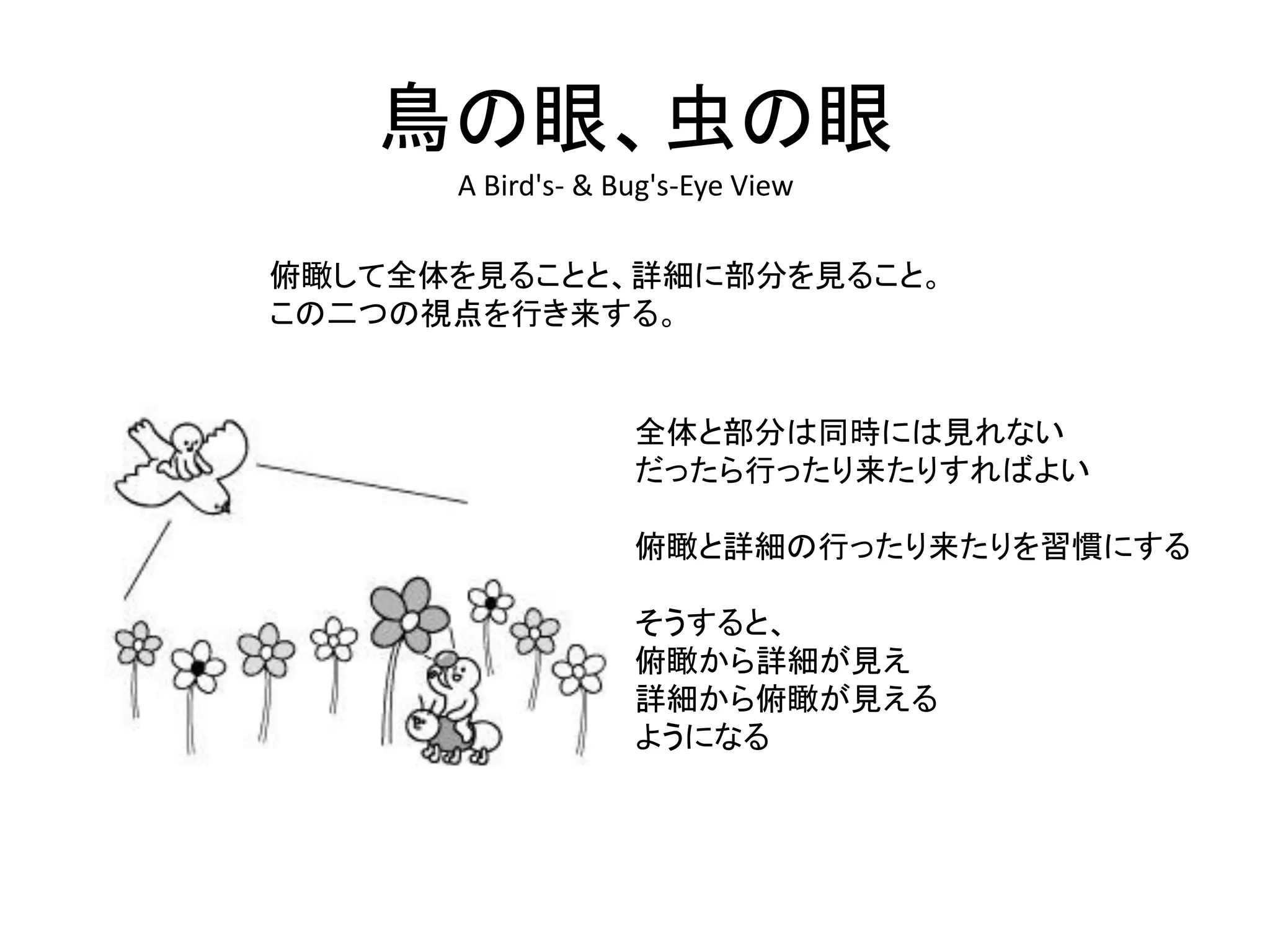 鳥の眼、虫の眼
A Bird's- & Bug's-Eye View
俯瞰して全体を見ることと、詳細に部分を見ること。
この二つの視点を行き来する。
全体と部分は同時には見れない
だったら行ったり来たりすればよい
俯瞰と詳細の行ったり来たりを習慣にする
そうすると、
俯瞰から詳細が見え
詳細から俯瞰が見える
ようになる
 