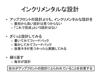 インクリメンタルな設計
• アップフロントの設計よりも、インクリメンタルな設計を
– 最初から良い設計は見つからない
– 「これで完成」という設計はない
• ざくっと設計してみる
– 書いてみてフィードバック
– 動かしてみてフィードバック
– 改善ネタが見つかったら実験してみる
• 繰り返す
– 毎日が設計
自分がアップフロントの設計にとらわれていることを自覚する
 