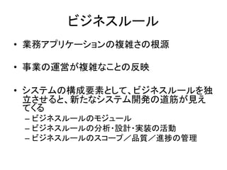 ビジネスルール
• 業務アプリケーションの複雑さの根源
• 事業の運営が複雑なことの反映
• システムの構成要素として、ビジネスルールを独
立させると、新たなシステム開発の道筋が見え
てくる
– ビジネスルールのモジュール
– ビジネスルールの分析・設計・実装の活動
– ビジネスルールのスコープ／品質／進捗の管理
 