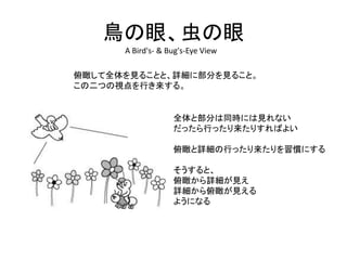 鳥の眼、虫の眼
A Bird's- & Bug's-Eye View
俯瞰して全体を見ることと、詳細に部分を見ること。
この二つの視点を行き来する。
全体と部分は同時には見れない
だったら行ったり来たりすればよい
俯瞰と詳細の行ったり来たりを習慣にする
そうすると、
俯瞰から詳細が見え
詳細から俯瞰が見える
ようになる
 