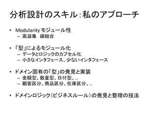 分析設計のスキル：私のアプローチ
• Modularity モジュール性
– 高凝集 疎結合
• 「型」によるモジュール化
– データとロジックのカプセル化
– 小さなインタフェース、少ないインタフェース
• ドメイン固有の「型」の発見と実装
– 金額型、数量型、日付型、…
– 顧客区分、商品区分、在庫区分、…
• ドメインロジック（ビジネスルール）の発見と整理の技法
 