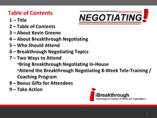 1 – Title 2 – Table of Contents 3 – About Kevin Greene 4 – About Breakthrough Negotiating 5 – Who Should Attend 6 – Breakthrough Negotiating Topics 7 – Two Ways to Attend Bring Breakthrough Negotiating In-House Attend the Breakthrough Negotiating 8-Week Tele-Training / Coaching Program 8 – Bonus Gifts for Attendees 9 – Take Action Table of Contents 